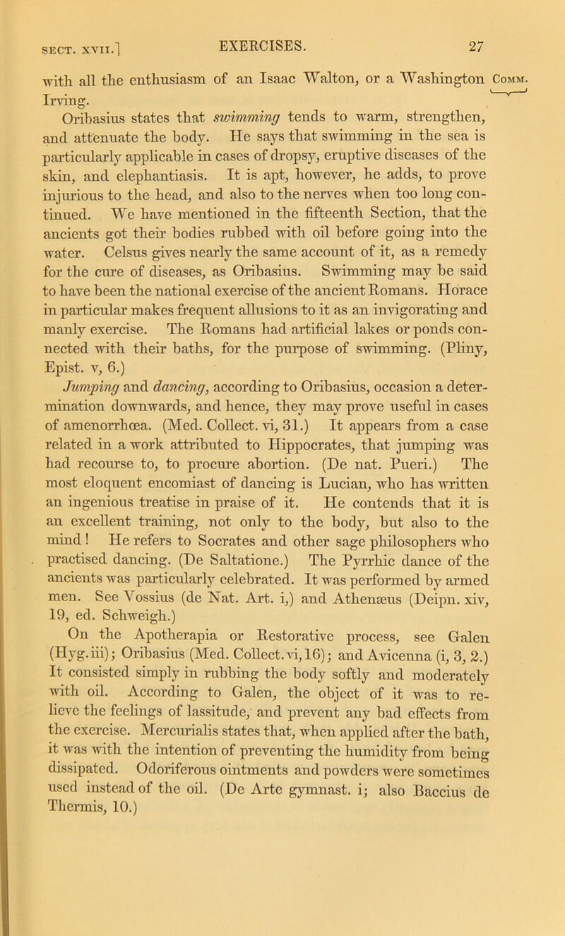 with all the enthusiasm of an Isaac Walton, or a Washington Comm. Irving. Oribasius states that swimming tends to warm, strengthen, and attenuate the body. He says that swimming in the sea is particularly applicable in cases of dropsy, eruptive diseases of the skin, and elephantiasis. It is apt, however, he adds, to prove injurious to the head, and also to the nerves when too long con- tinued. We have mentioned in the fifteenth Section, that the ancients got their bodies rubbed with oil before going into the water. Celsus gives nearly the same account of it, as a remedy for the ciue of diseases, as Oribasius. Swimming may be said to have been the national exercise of the ancient Romans. Horace in particular makes frequent allusions to it as an invigorating and manly exercise. The Romans had artificial lakes or ponds con- nected with their baths, for the purpose of swimming. (Pliny, Epist. v, 6.) Jumping and dancing, according to Oribasius, occasion a deter- mination downwards, and hence, they may prove useful in cases of amenorrhoea. (Med. Collect, vi, 31.) It appears from a case related in a work attributed to Hippocrates, that jumping was had recourse to, to procure abortion. (De nat. Pueri.) The most eloquent encomiast of dancing is Lucian, who has written an ingenious treatise in praise of it. He contends that it is an excellent training, not only to the body, but also to the mind ! He refers to Socrates and other sage philosophers who practised dancing. (De Saltatione.) The Pyrrhic dance of the ancients was particularly celebrated. It was performed by armed men. See Vossius (de Nat. Art. i,) and Athenseus (Deipn. xiv, 19, ed. Schweigh.) On the Apotherapia or Restorative process, see Galen (Ilyg.iii); Oribasius (Med. Collect, vi, 16); and Avicenna (i, 3, 2.) It consisted simply in rubbing the body softly and moderately with oil. According to Galen, the object of it was to re- lieve the feelings of lassitude, and prevent any bad effects from the exercise. Mercurialis states that, when applied after the bath, it was with the intention of preventing the humidity from being dissipated. Odoriferous ointments and powders were sometimes used instead of the oil. (De Arte gymnast, i; also Baccius de Thermis, 10.)