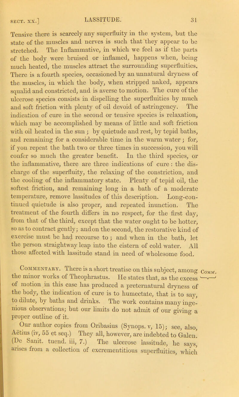 Tensive there is scarcely any superfluity in the system, but the state of the muscles and nerves is such that they appeal- to be stretched. The Inflammative, in which we feel as if the parts of the body were bruised or inflamed, happens when, being much heated, the muscles attract the surrounding superfluities. There is a fourth species, occasioned by an unnatural dryness of the muscles, in which the body, when stripped naked, appears squalid and constricted, and is averse to motion. The cure of the ulcerose species consists in dispelling the superfluities by much and soft friction with plenty of oil devoid of astringency. The indication of cui-e in the second or tensive species is relaxation, which may be accomplished by means of little and soft friction with oil heated in the sun ; by quietude and rest, by tepid baths, and remaining for a considerable time in the warm water ; for, if yon repeat the bath two or three times in succession, you will confer so much the greater benefit. In the third species, or the inflammative, there are three indications of cure : the dis- charge of the superfluity, the relaxing of the constriction, and the cooling of the inflammatory state. Plenty of tepid oil, the softest friction, and remaining long in a bath of a moderate temperature, remove lassitudes of this description. Long-con- tinued quietude is also proper, and repeated inunction. The treatment of the fourth differs in no respect, for the first day, from that of the third, except that the water ought to be hotter, so as to contract gently; and on the second, the restorative kind of exercise must be had recourse to ; and when in the bath, let the person straightway leap into the cistern of cold water. All those affected with lassitude stand in need of wholesome food. Commentary. There is a short treatise on this subject, among comm the minor works of Theophrastus. He states that, as the excess of motion in this case has produced a preternatural dryness of the body, the indication of cure is to humectate, that is to say, to dilute, by baths and drinks. The work contains many inge- nious observations; but our limits do not admit of our giving a proper outline of it. Our author copies from Oribasius (Synops. v, 15); see, also, Aetius (iv, 55 ct seq.) They all, however, are indebted to Galen. (Dc Sanit. tuend. iii, 7.) The ulcerose lassitude, he says, arises from a collection of excrementitious superfluities, which