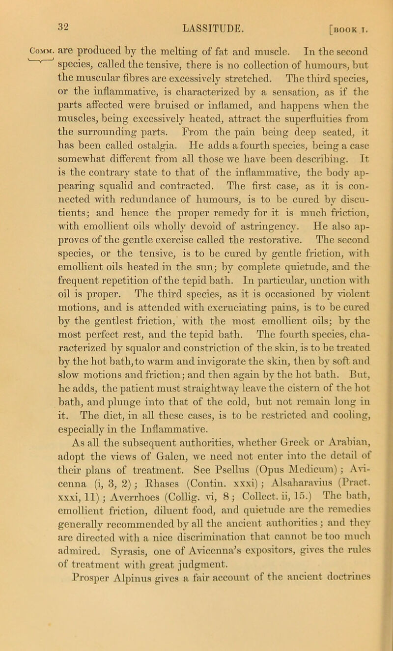 are produced by the melting of fat and muscle. In the second species, called the tensive, there is no collection of humours, hut the muscular fibres are excessively stretched. The third species, or the inflammative, is characterized by a sensation, as if the parts affected were bruised or inflamed, and happens when the muscles, being excessively heated, attract the superfluities from the surrounding parts. From the pain being deep seated, it has been called ostalgia. He adds a fourth species, being a case somewhat different from all those we have been describing. It is the contrary state to that of the inflammative, the body ap- pearing squalid and contracted. The first case, as it is con- nected with redundance of humours, is to lie cured by discu- tients; and hence the proper remedy for it is much friction, with emollient oils wholly devoid of astringencv. He also ap- proves of the gentle exercise called the restorative. The second species, or the tensive, is to be cured by gentle friction, with emollient oils heated in the sun; by complete quietude, and the frequent repetition of the tepid bath. In particular, unction with oil is proper. The third species, as it is occasioned by violent motions, and is attended with excruciating pains, is to be cured by the gentlest friction, with the most emollient oils; by the most perfect rest, and the tepid bath. The fourth species, cha- racterized by squalor and constriction of the skin, is to be treated by the hot bath,to warm and invigorate the skin, then by soft and slow motions and friction; and then again by the hot bath. But, he adds, the patient must straightway leave the cistern of the hot bath, and plunge into that of the cold, but not remain long in it. The diet, in all these cases, is to be restricted and cooling, especially in the Inflammative. As all the subsequent authorities, whether Greek or Arabian, adopt the views of Galen, we need not enter into the detail of their plans of treatment. See Psellus (Opus Medicum); Avi- cenna (i, 3, 2); Khases (Contin. xxxi); Alsaharavius (Pract. xxxi, 11); Averrhoes (Collig. vi, 8; Collect, ii, 15.) The bath, emollient friction, diluent food, and quietude are the remedies generally recommended by all the ancient authorities; and they are directed with a nice discrimination that cannot be too much admired. Svrasis, one of Avicenna’s expositors, gives the rules of treatment with great judgment. Prosper Alpinus gives a fair account of the ancient doctrines