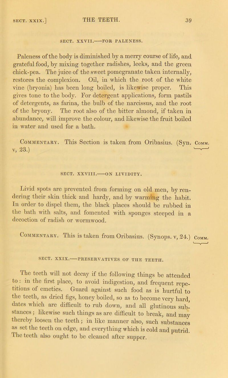 SECT. XXVII. FOR PALENESS. Paleness of the body is diminished by a merry course of life, and grateful food, by mixing together radishes, leeks, and the green chick-pea. The juice of the sweet pomegranate taken internally, restores the complexion. Oil, in which the root of the white vine (bryonia) has been long boiled, is likewise proper. This gives tone to the body. For detergent applications, form pastils of detergents, as farina, the bulb of the narcissus, and the root of the bryony. The root also of the bitter almond, if taken in abundance, will improve the colour, and likewise the fruit boiled in water and used for a bath. Commentary. This Section is taken from Oribasius. (Syn. Comm. v, 23.) '---J SECT. XXVIII. ON LIVIDITY. Livid spots are prevented from forming on old men, by ren- dering their skin thick and hardy, and by warming the habit. In order to dispel them, the black places should be rubbed in the hath with salts, and fomented with sponges steeped in a decoction of radish or wormwood. Commentary. This is taken from Oribasius. (Synops. v, 24.) Comm. SECT. XXIX. PRESERVATIVES OF THE TEETH. The teeth will not decay if the following things be attended to : in the first place, to avoid indigestion, and frequent repe- titions of emetics. Guard against such food as is hurtful to the teeth, as dried figs, honey boiled, so as to become very hard, dates which are difficult to rub down, and all glutinous sub- stances ; likewise such things as are difficult to break, and may thereby loosen the teeth; in like manner also, such substances as set the teeth on edge, and everything which is cold and putrid. The teeth also ought to be cleaned after supper.