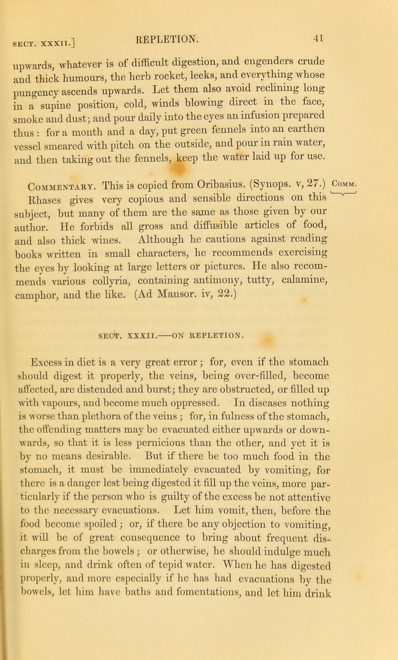 upwards, whatever is of difficult digestion, and engenders crude and thick humours, the hei'b rocket, leeks, and everything whose pungency ascends upwards. Let them also avoid reclining long in a supine position, cold, winds blowing direct in the face, smoke and dust; and pour daily into the eyes an infusion prepared thus : for a month and a day, put green fennels into an earthen vessel smeared with pitch on the outside, and pour in rain water, and then taking out the fennels, keep the water laid up for use. Commentary. This is copied from Oribasius. (Synops. v, 27.) Rhases gives very copious and sensible directions on this subject, but many of them are the same as those given by our author. He forbids all gross and diffusible articles of food, and also thick wines. Although he cautions against reading books written in small characters, he recommends exercising the eyes by looking at large letters or pictures. He also recom- mends various collyria, containing antimony, tutty, calamine, camphor, and the like. (Ad Mansor. iv, 22.) SECT. XXXII. ON REPLETION. Excess in diet is a very great error; for, even if the stomach should digest it properly, the veins, being over-filled, become affected, are distended and burst; they are obstructed, or filled up with vapours, and become much oppressed. In diseases nothing is worse than plethora of the veins ; for, in fulness of the stomach, the offending matters may be evacuated either upwards or down- wards, so that it is less pernicious than the other, and yet it is by no means desirable. But if there be too much food in the stomach, it must be immediately evacuated by vomiting, for there is a danger lest being digested it fill up the veins, more par- ticularly if the person who is guilty of the excess be not attentive to the necessary evacuations. Let him vomit, then, before the food become spoiled; or, if there be any objection to vomiting, it will be of great consequence to bring about frequent dis- charges from the bowels ; or otherwise, he should indulge much in sleep, and drink often of tepid water. When he has digested properly, and more especially if he has had evacuations by the bowels, let him have baths and fomentations, and let him drink