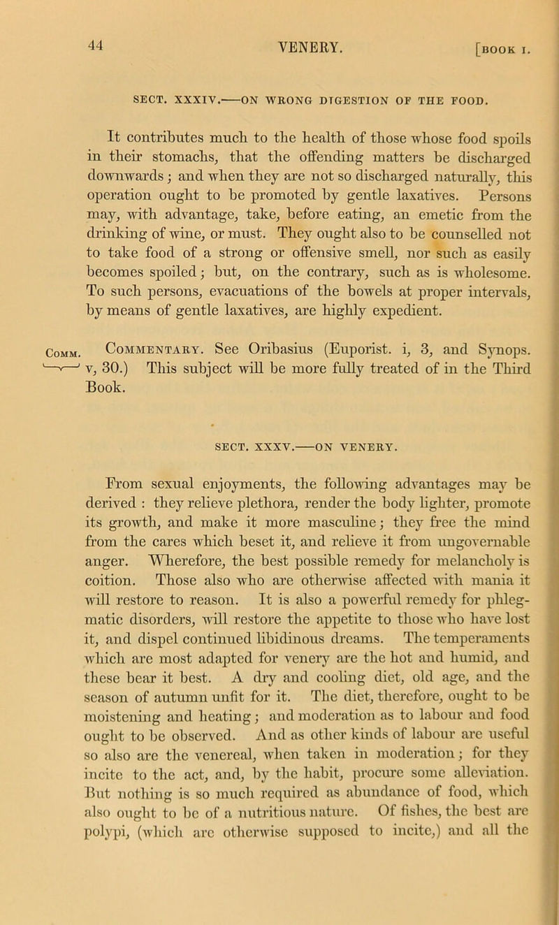 SECT. XXXIV/ ON WRONG DIGESTION OF THE FOOD. It contributes much to the health of those whose food spoils in their stomachs, that the offending matters be discharged downwards ; and when they are not so discharged naturally, this operation ought to be promoted by gentle laxatives. Persons may, with advantage, take, before eating, an emetic from the clrinking of wine, or must. They ought also to be counselled not to take food of a strong or offensive smell, nor such as easily becomes spoiled; but, on the contrary, such as is wholesome. To such persons, evacuations of the bowels at proper intervals, by means of gentle laxatives, are highly expedient. Comm. Commentary. See Oribasius (Euporist. i, 3, and Synops. —v—1 v, 30.) This subject will be more fully treated of in the Third Book. SECT. XXXV. ON VENERY. From sexual enjoyments, the following advantages may he derived : they relieve plethora, render the body lighter, promote its growth, and make it more mascidine; they free the mind from the cares which beset it, and relieve it from ungovernable anger. Wherefore, the best possible remedy for melancholy is coition. Those also who are otherwise affected with mania it will restore to reason. It is also a powerful remedy for phleg- matic disorders, will restore the appetite to those who have lost it, and dispel continued libidinous dreams. The temperaments which are most adapted for venery are the hot and humid, aud these bear it best. A dry and cooling diet, old age, and the season of autumn unfit for it. The diet, therefore, ought to be moistening and heating; and moderation as to labour and food ought to be observed. And as other kinds of labour are useful so also are the venereal, when taken in moderation; for they incite to the act, and, by the habit, procure some alleviation. But nothing is so much required as abundance of food, which also ought to be of a nutritious nature. Of fishes, the best are polypi, (which arc otherwise supposed to incite,) and all the