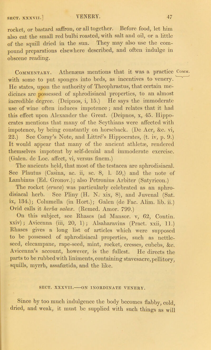 rocket, or bastard saffron, or all together. Before food, let him also eat the small red bulbi roasted, with salt and oil, or a little of the squill dried in the sun. They may also use the com- pound preparations elsewhere described, and often indulge in obscene reading. Commentary. Athenieus mentions that it was a practice with some to put sponges into beds, as incentives to venery. He states, upon the authority of Theophrastus, that certain me- dicines are possessed of aphrodisiacal properties, to an almost incredible degree. (Dcipnos, i, 15.) He says the immoderate use of wine often induces impotence; and relates that it had this effect upon Alexander the Great. (Deipnos, x, 45. Hippo- crates mentions that many of the Scythians were affected with impotence, by being constantly on horseback. (De Aer, &c. vi, 22.) See Coray’s Note, and Littre’s Hippocrates, (t. iv, p. 9.) It would appear that many of the ancient athletic, rendered themselves impotent by self-denial and immoderate exercise. (Galen, de Loc. affect, vi, versus finem.) The ancients held, that most of the testacea are aphrodisiacal. See Plautus (Casina, ac. ii, sc. 8, 1. 59,) and the note of Lambinus (Ed. Gronov.); also Petronius Arbiter (Satyricon.) The rocket (eruca) was particularly celebrated as an aphro- disiacal herb. See Pliny (H. N. xix, 8), and Juvenal (Sat. ix, 134.); Columella (in Hort.); Galen (de Fac. Alim. lib. ii.) Ovid calls it herba salax. (Itemed. Amor. 799.) On this subject, see Rhases (ad Mansor. v, 62, Contin. xxiv); Avicenna (iii, 20, 1); Alsaharavius (Pract. xxii, 11.) Rhases gives a long list of articles which were supposed to be possessed of aphrodisiacal properties, such as nettle- seed, elecampane, rape-seed, mint, rocket, cresses, cubebs, &c. Avicenna’s account, however, is the fullest. Pie directs the parts to be rubbed with liniments, containing stavesacre,pellitory, squills, myrrh, assafoetida, and the like. SECT. XXXVII. ON INORDINATE VENERY. Since by too much indulgence the body becomes flabby, cold dried, and weak, it must be supplied with such things as will