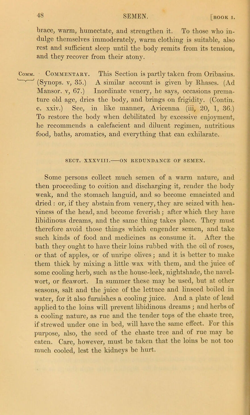 brace, warm, humectate, and strengthen it. To those who in- dulge themselves immoderately, warm clothing is suitable, also rest and sufficient sleep until the body remits from its tension, and they recover from their atony. Commentary. This Section is partly taken from Oribasius. (Synops. v, 35.) A similar account is given by Rhases. (Ad Mansor. v, 67.) Inordinate venery, he says, occasions prema- ture old age, dries the body, and brings on frigidity. (Contin. c. xxiv.) See, in like manner, Avicenna (iii, 20, 1, 36.) To restore the body when debilitated by excessive enjoyment, he recommends a calefacient and diluent regimen, nutritious food, baths, aromatics, and everything that can exhilarate. SECT. XXXVIII. ON REDUNDANCE OF SEMEN. Some persons collect much semen of a warm nature, and then proceeding to coition and discharging it, render the body weak, and the stomach languid, and so become emaciated and dried : or, if they abstain from venery, they are seized with hea- viness of the head, and become feverish; after which they have libidinous dreams, and the same thing takes place. They must therefore avoid those things which engender semen, and take such kinds of food and medicines as consume it. After the bath they ought to have their loins rubbed with the oil of roses, or that of apples, or of unripe olives ; and it is better to make them thick by mixing a little wax with them, and the juice of some cooling herb, such as the house-leek, nightshade, the navel- wort, or fleawort. In summer these may be used, but at other seasons, salt and the juice of the lettuce and linseed boiled in water, for it also furnishes a cooling juice. And a plate of lead applied to the loins will prevent libidinous dreams ; and herbs of a cooling nature, as rue and the tender tops of the chaste tree, if strewed under one in bed, will have the same eftect. For this purpose, also, the seed of the chaste tree and of rue may be eaten. Care, however, must be taken that the loins be not too much cooled, lest the kidneys be hurt.