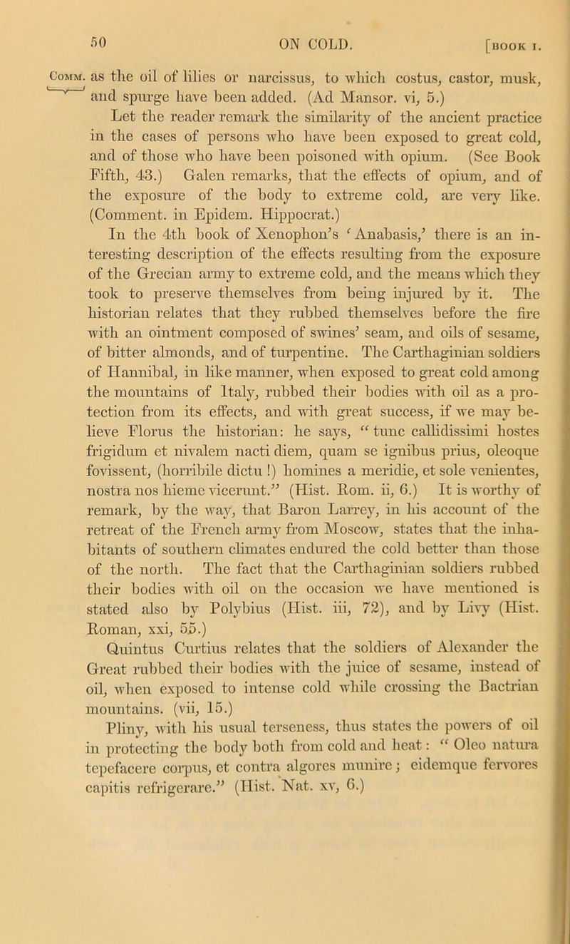 Comm, as the oil of lilies or narcissus, to which costus, castor, musk, and spurge have been added. (Ad Mansor. vi, 5.) Let the reader remark the similarity of the ancient practice in the cases of persons who have been exposed to great cold, and of those who have been poisoned with opium. (See Book Fifth, 43.) Galen remarks, that the effects of opium, and of the exposure of the body to extreme cold, are very like. (Comment, in Epidem. Hippocrat.) In the 4th book of Xenophon/’s f Anabasis/ there is an in- teresting description of the effects resulting from the exposure of the Grecian army to extreme cold, and the means which they took to preserve themselves from being injured by it. The historian relates that they rubbed themselves before the fire with an ointment composed of swines’ seam, and oils of sesame, of bitter almonds, and of turpentine. The Carthaginian soldiers of Hannibal, in like manner, when exposed to great cold among the mountains of Italy, rubbed their bodies with oil as a pro- tection from its effects, and with great success, if we may be- lieve Florus the historian: he says, “ tunc callidissimi hostes frigidum et nivalem nacti diem, quam se ignibus prius, oleoque fovissent, (horribile dictu !) homines a meridie, et sole venientes, nostra nos hieme vicerunt.” (Hist. Rom. ii, 6.) It is worthy of remark, by the way, that Baron Larrey, in his account of the retreat of the French army from Moscow, states that the inha- bitants of southern climates endured the cold better than those of the north. The fact that the Carthaginian soldiers rubbed their bodies with oil on the occasion we have mentioned is stated also by Polybius (Hist, iii, 72), and by Livy (Hist. Roman, xxi, 55.) Quintus Curtius relates that the soldiers of Alexander the Great rubbed their bodies with the juice of sesame, instead of oil, when exposed to intense cold while crossing the Bactrian mountains, (vii, 15.) Pliny, with his usual terseness, thus states the powers of oil in protecting the body both from cold and heat: “ Oleo natura tepefacere corpus, et contra algores munirc; eidemque fervores capitis refrigerare.” (Hist. Nat. xv, G.)