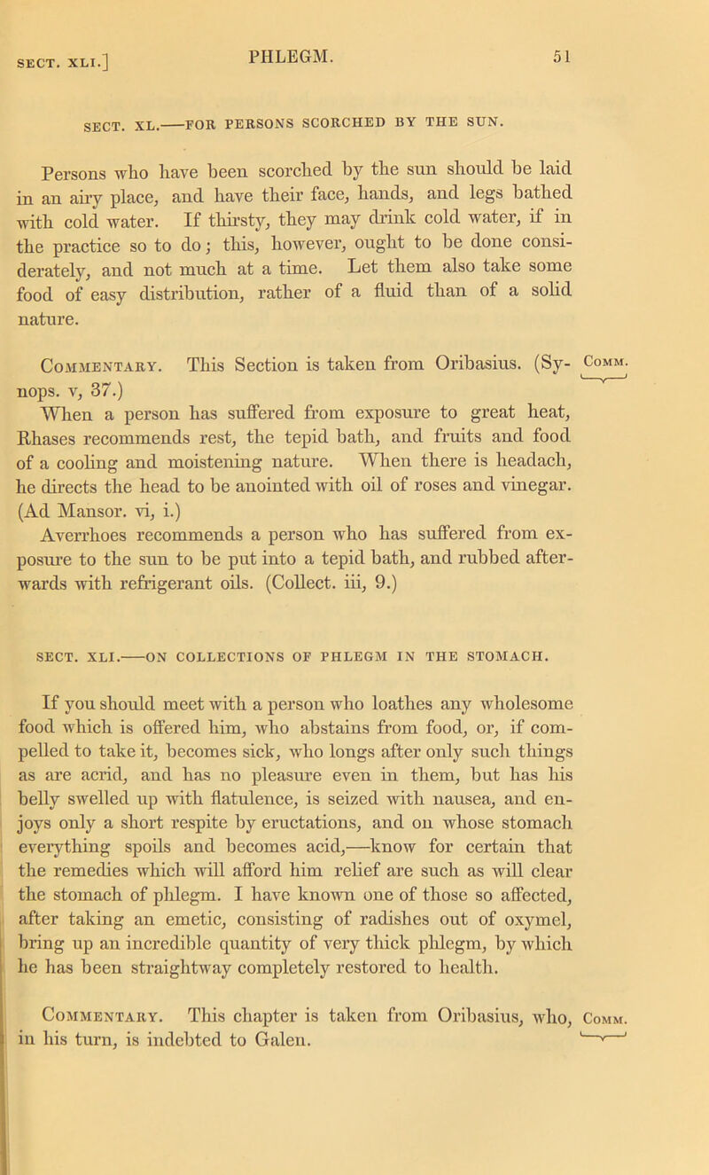 SECT. XL. FOR PERSONS SCORCHED BY THE SUN. Persons who have been scorched by the sun should he laid in an airy place, and have their face, hands, and legs bathed with cold water. If thirsty, they may drink cold water, if in the practice so to do; this, however, ought to be done consi- derately, and not much at a time. Let them also take some food of easy distribution, rather of a fluid than of a solid nature. Commentary. This Section is taken from Oribasius. (Sy- Comm. nops. v, 37.) When a person has suffered from exposure to great heat, Rhases recommends rest, the tepid bath, and fruits and food of a cooling and moistening nature. When there is headach, he directs the head to be anointed with oil of roses and vinegar. (Ad Mansor. vi, i.) Averrhoes recommends a person who has suffered from ex- posure to the sun to be put into a tepid bath, and rubbed after- wards with refrigerant oils. (Collect, iii, 9.) SECT. XLI. ON COLLECTIONS OE PHLEGM IN THE STOMACH. If you should meet with a person who loathes any wholesome food which is offered him, who abstains from food, or, if com- pelled to take it, becomes sick, who longs after only such things as are acrid, and has no pleasure even in them, but has his belly swelled up with flatulence, is seized with nausea, and en- joys only a short respite by eructations, and on whose stomach everything spoils and becomes acid,—know for certain that the remedies which will afford him relief are such as will clear the stomach of phlegm. I have known one of those so affected, after taking an emetic, consisting of radishes out of oxymel, bring up an incredible quantity of very thick phlegm, by which he has been straightway completely restored to health. Commentary. This chapter is taken from Oribasius, who, Comm. in his turn, is indebted to Galen. ' v '