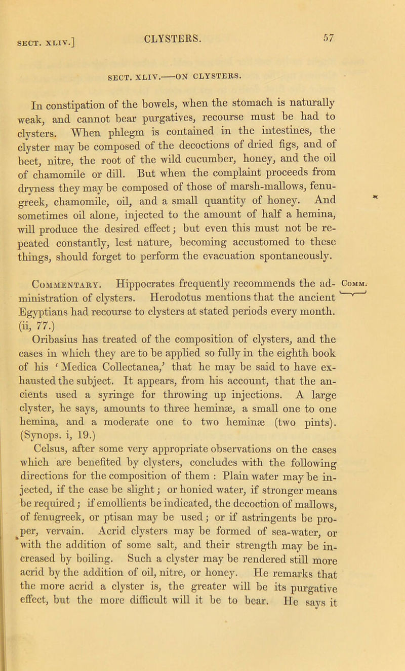 SECT. XLIV. ON CLYSTERS. In constipation of the bowels, when the stomach is naturally weak, and cannot bear purgatives, recourse must be had to clysters. \Yken phlegm is contained in the intestines, the clyster may be composed of the decoctions of dried figs, and of beet, nitre, the root of the wild cucumber, honey, and the oil of chamomile or dill. But when the complaint proceeds from dryness they may be composed of those of marsh-mallows, fenu- greek, chamomile, oil, and a small quantity of honey. And sometimes oil alone, injected to the amount of half a hemina, will produce the desired effect; but even this must not be re- peated constantly, lest nature, becoming accustomed to these things, should forget to perform the evacuation spontaneously. Commentary. Hippocrates frequently recommends the ad- ministration of clysters. Herodotus mentions that the ancient Egyptians had recourse to clysters at stated periods every month, (ii, 77.) Oribasius has treated of the composition of clysters, and the cases in which they are to be applied so fully in the eighth book of his f Medica Collectanea/ that he may be said to have ex- hausted the subject. It appears, from his account, that the an- cients used a syringe for throwing up injections. A large clyster, he says, amounts to three heminse, a small one to one hemina, and a moderate one to two heminse (two pints). (Synops. i, 19.) Celsus, after some very appropriate observations on the cases which are benefited by clysters, concludes with the following directions for the composition of them : Plain water may be in- jected, if the case be slight; or honied water, if stronger means be required; if emollients be indicated, the decoction of mallows, of fenugreek, or ptisan may be used; or if astringents be pro- per, vervain. Acrid clysters may be formed of sea-water, or with the addition of some salt, and their strength may be in- creased by boiling. Such a clyster may be rendered still more acrid by the addition of oil, nitre, or honey. He remarks that the more acrid a clyster is, the greater will be its purgative effect, but the more difficult will it be to bear. He says it