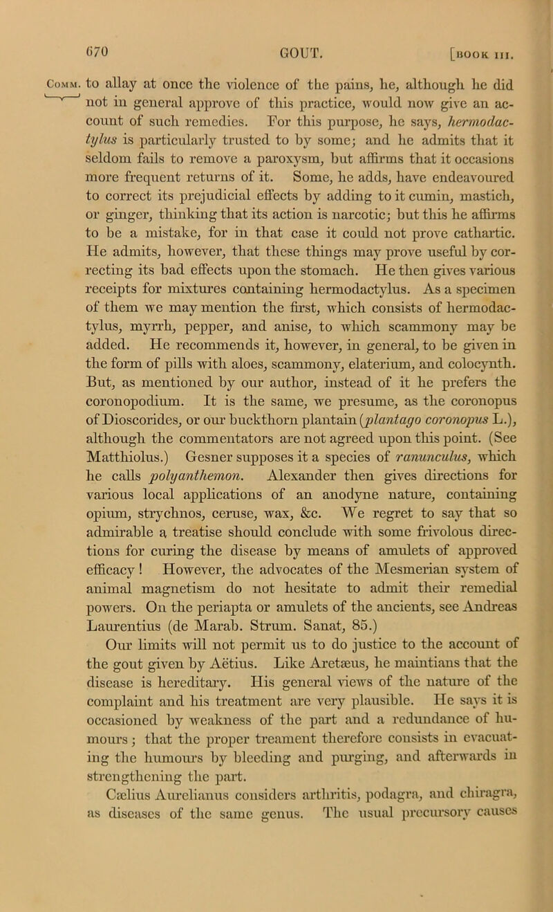 m. to allay at once the violence of the pains, lie, although he (lid not in general approve of this practice, would now give an ac- count of such remedies. For this purpose, he says, hermodac- tylus is particularly trusted to hy some; and he admits that it seldom fails to remove a paroxysm, but affirms that it occasions more frequent returns of it. Some, he adds, have endeavoured to correct its prejudicial effects by adding to it cumin, mastich, or ginger, thinking that its action is narcotic; but this he affirms to be a mistake, for in that case it could not prove cathartic. He admits, however, that these things may prove useful by cor- recting its bad effects upon the stomach. He then gives vai’ious receipts for mixtures containing hermodactylus. As a specimen of them we may mention the first, which consists of hermodac- tylus, myrrh, pepper, and anise, to which scammony may be added. He recommends it, however, in general, to be given in the form of pills with aloes, scammony, elaterium, and colocynth. But, as mentioned by our author, instead of it he prefers the coronopodium. It is the same, we presume, as the coronopus of Dioscorides, or our buckthorn plantain [plantago coronopus L.), although the commentators are not agreed upon this point. (See Matthiolus.) Gesner supposes it a species of ranunculus, which he calls poly ant hemon. Alexander then gives directions for various local applications of an anodyne nature, containing opium, strychnos, ceruse, wax, &c. We regret to say that so admirable a treatise should conclude with some frivolous direc- tions for curing the disease by means of amulets of approved efficacy ! However, the advocates of the Mesmerian system of animal magnetism do not hesitate to admit their remedial powers. On the periapta or amulets of the ancients, see Andreas Laurentius (de Marab. Strum. Sanat, 85.) Our limits will not permit us to do justice to the account of the gout given by Aetius. Like Aretseus, he maintians that the disease is hereditary. His general views of the nature of the complaint and his treatment are very plausible. He says it is occasioned by weakness of the part and a redundance of hu- mours ; that the proper treament therefore consists in evacuat- ing the humours by bleeding and purging, and afterwards iu strengthening the part. Cadius Aurelianus considers arthritis, podagra, and chiragra, as diseases of the same genus. The usual precursory causes