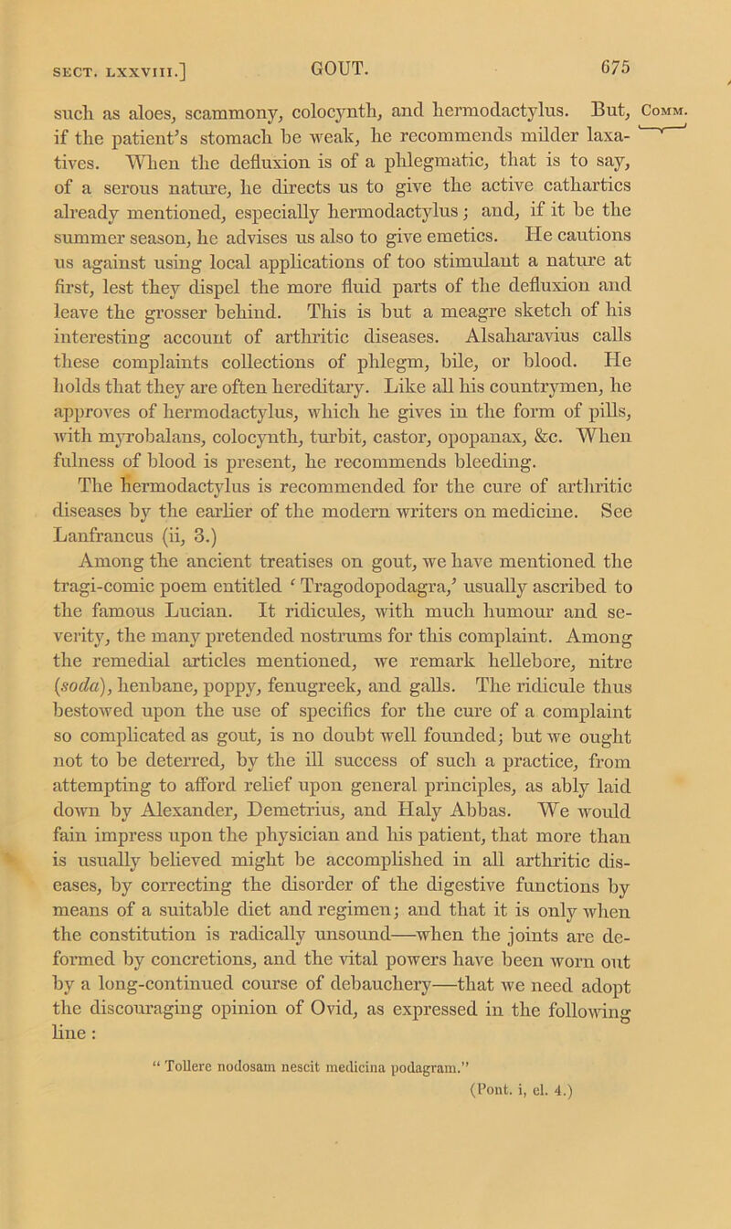 such as aloes, scammony, colocvnth, and hermodactylus. But, if the patient’s stomach he weak, he recommends milder laxa- tives. When the defluxion is of a phlegmatic, that is to say, of a serous nature, he directs us to give the active cathartics already mentioned, especially hermodactylus; and, if it he the summer season, he advises us also to give emetics. lie cautions us against using local applications of too stimulant a nature at first, lest they dispel the more fluid parts of the defluxion and leave the grosser behind. This is hut a meagre sketch of his interesting account of arthritic diseases. Alsaharavius calls these complaints collections of phlegm, bile, or blood. He holds that they are often hereditary. Like all his countrymen, he approves of hermodactylus, which he gives in the form of pills, with myrobalans, colocynth, turbit, castor, opopanax, &c. When fulness of blood is present, he recommends bleeding. The hermodactylus is recommended for the cure of arthritic diseases by the earlier of the modern writers on medicine. See Lanfrancus (ii, 3.) Among the ancient treatises on gout, we have mentioned the tragi-comic poem entitled f Tragodopodagra/ usually ascribed to the famous Lucian. It ridicules, with much humour and se- verity, the many pretended nostrums for this complaint. Among the remedial articles mentioned, we remark hellebore, nitre {soda), henbane, poppy, fenugreek, and galls. The ridicule thus bestowed upon the use of specifics for the cure of a complaint so complicated as gout, is no doubt well founded; but we ought not to be deterred, by the ill success of such a practice, from attempting to afford relief upon general principles, as ably laid down by Alexander, Demetrius, and Haly Abbas. We would fain impress upon the physician and his patient, that more than is usually believed might be accomplished in all arthritic dis- eases, by correcting the disorder of the digestive functions by means of a suitable diet and regimen; and that it is only when the constitution is radically unsound—when the joints are de- formed by concretions, and the vital powers have been worn out by a long-continued course of debauchery—that we need adopt the discouraging opinion of Ovid, as expressed in the following line: “ Tollere nodosam nescit medicinal podagram.” (Pont, i, el. 4.)