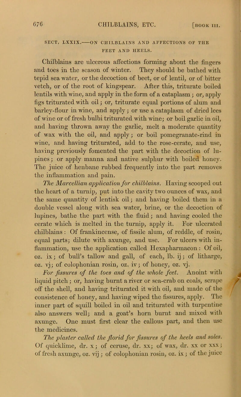 SECT. LXXIX. ON CHILBLAINS AND AFFECTIONS OF THE FEET AND HEELS. Chilblains arc ulcerous affections forming about tlie fingers and toes in the season of winter. They should be bathed with tepid sea water, or the decoction of beet, or of lentil, or of bitter vetch, or of the root of kingspear. After this, triturate boiled lentils with wine, and apply in the form of a cataplasm; or, apply figs triturated with oil; or, triturate equal portions of alum and barley-flour in wine, and apply ; or use a cataplasm of dried lees of wine or of fresh bulbi triturated with wine; or boil garlic in oil, and having thrown away the garlic, melt a moderate quantity of wax with the oil, and apply; or boil pomegranate-rind in wine, and having triturated, add to the rose-cerate, and use, having previously fomented the part with the decoction of lu- pines ; or apply manna and native sulphur with boiled honey. The juice of henbane rubbed frequently into the part removes the inflammation and pain. Tlte Marcellian application for chilblains. Having scooped out the heart of a turnip, put into the cavity two ounces of wax, and the same quantity of lentisk oil; and having boiled them in a double vessel along with sea water, brine, or the decoction of lupines, bathe the part with the fluid; and having cooled the cerate which is melted in the turnip, apply it. For ulcerated chilblains : Of frankincense, of fissile alum, of reddle, of rosin, equal parts; dilute with axunge, and use. For ulcers with in- flammation, use the application called Hexapharmacon: Of oil, oz. ix; of bull’s tallow and gall, of each, lb. ij; of litharge, oz. vj; of Colophonian rosin, oz. iv; of honey, oz. vj. For fissures of the toes and of the whole feet. Anoint with liquid pitch ; or, having burnt a river or sea-crab on coals, scrape off the shell, and having triturated it with oil, and made of the consistence of honey, and having wiped the fissures, apply. The inner part of squill boiled in oil and triturated with turpentine also answers well; and a goat’s horn brunt and mixed with axunge. One must first clear the callous part, and then use the medicines. The plaster called the florid for fissures of the heels and soles. Of quicklime, dr. x; of ceruse, dr. xx; of wax, dr. xx or xxx; of fresh axunge, oz. vij; of Colophonian rosin, oz. ix; of the juice