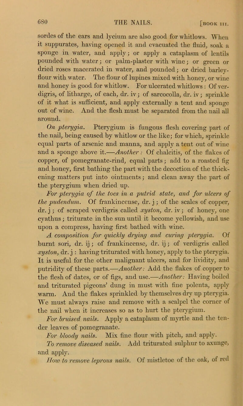 sorties of the ears and lycium are also good for whitlows. When it suppurates, having opened it and evacuated the fluid, soak a sponge in water, and apply; or apply a cataplasm of lentils pounded with water; or palm-plaster with wane; or green or dried roses macerated in water, and pounded; or dried barley- flour with water. The flour of lupines mixed with honey, or wine and honey is good for whitlow. For ulcerated whitlows : Of ver- digris, of litharge, of each, dr. iv; of sarcocolla, dr. iv; sprinkle of it what is sufficient, and apply externally a tent and sponge out of wine. And the flesh must be separated from the nail all around. On 'pterygia. Pterygium is fungous flesh covering part of the nail, being caused by whitlow or the like; for which, sprinkle equal parts of arsenic and manna, and apply a tent out of wine and a sponge above it.—Another : Of clialcitis, of the flakes of copper, of pomegranate-rind, equal parts; add to a roasted fig and honey, first bathing the part with the decoction of the thick- ening matters put into ointments; and clean away the part of the pterygium when dried up. For pterygia of the toes in a putrid state, and for ulcers of the pudendum. Of frankincense, dr. j; of the scales of copper, dr. j; of scraped verdigris called xyston, dr. iv; of honey, one cyathus; triturate in the sun until it become yellowish, and use upon a compress, having first bathed with wine. A composition for quickly drying and curing pterygia. Of burnt sori, dr. ij; of frankincense, dr. ij; of verdigris called xyston, dr. j : having triturated with honey, apply to the pterygia. It is useful for the other malignant ulcers, and for lividity, and putridity of these parts.—Another: Add the flakes of copper to the flesh of dates, or of figs, and use.—Another: Having boiled and triturated pigeons’ dung in must with fine polenta, apply warm. And the flakes sprinkled by themselves dry up pterygia. We must always raise and remove with a scalpel the corner of the nail when it increases so as to hurt the pterygium. For bruised nails. Apply a cataplasm of myrtle and the ten- der leaves of pomegranate. For bloody nails. Mix fine flour with pitch, and apply. To remove diseased nails. Add triturated sulphur to axunge, and apply. How to remove leprous nails. Of mistletoe of the oak, of red