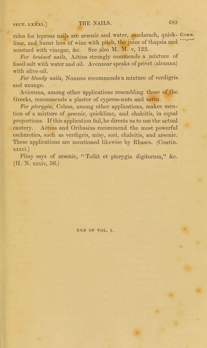 rides for leprous nails are arsenic and water, sandarach, quick- lime, and burnt lees of wine with pitch, the juice of thapsia and mustard with vinegar, &c. See also M. M. v, 122. For bruised nails, Aetius strongly commends a mixture of fossil salt with water and oil. Avenzoar speaks of privet (alcanna) with olive-oil. For bloody nails, Nonnus recommends a mixture of verdigris and axunge. Avicenna, among other applications resembling those of the Greeks, recommends a plaster of cypress-nuts and savin. For pterygia, Celsus, among other applications, makes men- tion of a mixture of arsenic, quicklime, and chalcitis, in equal proportions. If this application fail, he directs us to use the actual cauteiy. Aetius and Oribasius recommend the most powerful escharotics, such as verdigris, misy, sori, chalcitis, and arsenic. These applications are mentioned likewise by Rhases. (Contin. xxxvi.) Pliny says of arsenic, “ Tollit et pterygia digitorum,” &c. (H. N. xxxiv, 56.) END or VOL. 1.