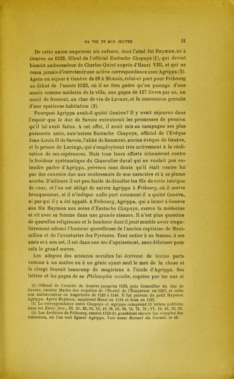 De cette union naquirent six enfants, dont l’aîné fut Haymon,né à Genève en 1522, filleul de rofficial Eustache Chapuys (1), qui devint bientôt ambassadeur de Charles-Quint auprès d’Henri VIII, et qui ne cessa jamais d’entretenirune active correspondanceavec Agrippa (2). Après un séjour à Genève de 18 à 20 mois, celui-ci part pour Fribourg au début de l’année 1523, où il ne fera guère qu’un passage d’une année comme médecin de la ville, aux gages de 127 livres par an, un muid de froment, un char de vin de Lavaux,et la concession gratuite d’une spatieuse habitation (3). Pourquoi Agrippa avait-il quitté Genève? Il y avait séjourné dans l’espoir que le duc de Savoie exécuterait les promesses de pension qu’il lui avait faites. A cet effet, il avait mis en campagne ses plus puissants amis, entr’autres Eustache Chapuys, official de l’Evêque Jean-Louis II de Savoie, l’abbé de Bonmont, ancien évêque de Genève, et le prince de Lucinge, qui s’employèrent très activement à la réali- sation de ses espérances. Mais tous leurs efforts échouèrent contre la froideur systématique du Chancelier ducal qui ne voulait pas en- tendre parler d’Agrippa, prévenu sans doute qu’il était contre lui par des ennemis dus aux soubresauts de son caractère et à sa plume acerbe. D’ailleurs il est peu facile de démêler les fils de cette intrigue de cour, et l’on est obligé de suivre Agrippa à Fribourg, où il arrive brusquement, et il n’indique nulle part comment il a quitté Genève, ni par qui il y a été appelé. A Fribourg, Agrippa, qui a laissé à Genève son fils Haymon aux soins d’Eustache Chapuys, exerce la médecine et vit avec sa femme dans une grande aisance. Il n’est plus question de querelles religieuses et le bonheur dont il jouit semble avoir singu- lièrement adouci l’humeur querelleuse de l’ancien capitaine de Maxi- milien et de l’aventurier des Pyrénées. Tout entier à sa femme, à ses amis et à son art, il est dans une ère d’apaisement, sans délaisser pour cela le grand œuvre. Les adeptes des sciences occultes lui écrivent de toutes parts comme à un maître ou à un génie ayant seul le mot de la chose et le clergé fournit beaucoup de magiciens à l’école d’Agrippa. Ses lettres et les pages de sa Philosophie occulte, copiées par les uns et (1) Official de l’évêché de Genève jusqu’en 1523, puis Conseiller du duc de Savoie, ensuite Maître des requêtes de l’Hostel de l’Empereur en 1527, et enfin son ambassadeur en Angleterre de 1529 à 1546. Il fut parrain du petit Haymon Agrippa. Après Haymon, naquirent Henri en 1524 et Jean en 1525. (2) La correspondance entre Chapuys et Agrippa comprend 15 lettres publiées dans les Epist. fam., 111, 21, 28, 38, 39, 49, 58, 63, 68, 74, 76, 78 ; VI, 19, 20, 29, 33. (3) Les Archives de Fribourg, années 1523-24, possèdent encore les comptes des trésoriers, où 1 on voit figurer Agrippa. Voir aussi Manual du Conseil, n® 40.