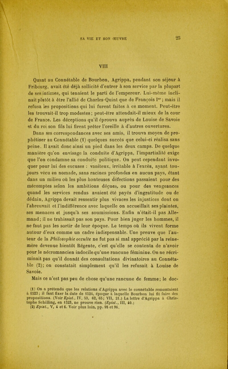 VIII Quant au Connétable de Bourbon, Agrippa, pendant son séjour à Fribourg, avait été déjà sollicité d’entrer à son service par la plupart de ses intimes, qui tenaient le parti de l’empereur. Lui-méme incli- nait plutôt à être l’allié de Charles-Quint que de François I®’’; mais il refusa les propositions qui lui furent faites à ce moment. Peut-être les trouvait-il trop modestes; peut-être attendait-il mieux de la cour de France. Les déceptions qu’il éprouva auprès de Louise de Savoie et du roi son fils lui firent prêter l’oreille à d’autres ouvertures. Dans ses correspondances avec ses amis, il trouva moyen de pro- phétiser au Connétable (1) quelques succès que celui-ci réalisa sans peine. Il avait donc ainsi un pied dans les deux camps. De quelque manière qu’on envisage la conduite d’Agrippa, l’impartialité exige que l’on condamne sa conduite politique. On peut cependant invo- quer pour lui des excuses : vaniteux, irritable à l’excès, ayant tou- jours vécu en nomade, sans racines profondes en aucun pays, étant dans un milieu où les plus honteuses défections passaient pour des mécomptes selon les ambitions déçues, ou pour des vengeances quand les services rendus avaient été payés d’ingratitude ou de dédain, Agrippa devait ressentir plus vivaces les injustices dont on l’abreuvait et l’indifierence avec laquelle on accueillait ses plaintes, ses menaces et jusqu’à ses soumissions. Enfin n’était-il pas Alle- mand; il ne trahissait pas son pays. Pour bien juger les hommes^ il ne faut pas les sortir de leur époque. Le temps où ils vivent forme autour d’eux comme un cadre indispensable. Une preuve que l’au- teur de la Philosophie occulte ne fut pas si mal apprécié par la reine- mère devenue bientôt Régente, c’est qu’elle se contenta de n’avoir pour le nécromancien indocile qu’une rancune féminine. On ne récri- minait pas qu’il donnât des consultations divinatoires au Connéta- ble (2); on constatait simplement qu’il les refusait à Louise de Savoie. Mais ce n’est pas peu de chose qu’une rancune de femme; le doc- (1) On a prétendu que les relations d’Agrippa avec le connétable remontaient à 1523 ; il faut fixer la date de 1524, époque à laquelle Bourbon lui fit faire des propositions. {yoivEpisL, IV, 53, 62, 65; VII, 21.) La lettre d’Agrippa à Chris- tophe Schilling, en 1523, ne prouve rien. {Epist., III, 40.) (2) Epist., V, 4 et 6. Voir plus loin, pp. 95 et 96.