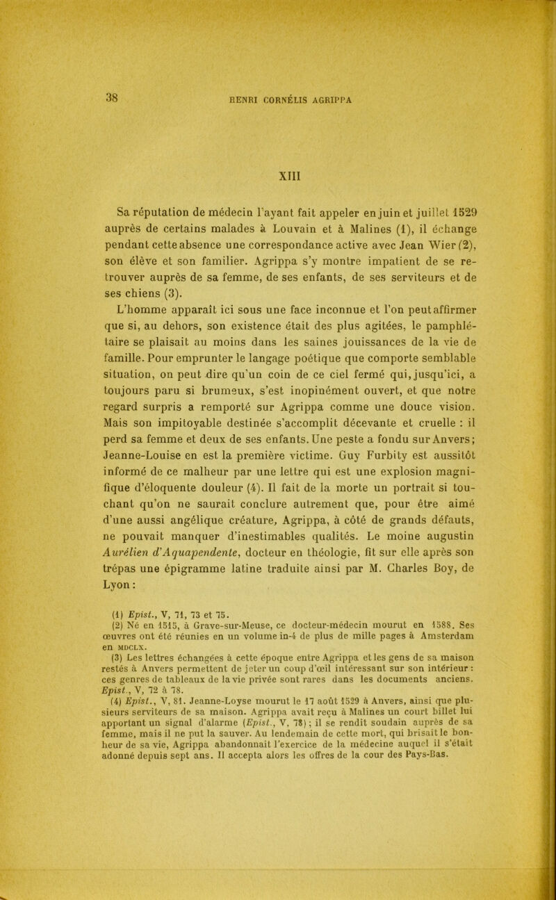 XIII Sa réputation de médecin Payant fait appeler en juin et juillet 1529 auprès de certains malades à Louvain et à Malines (1), il échange pendant cette absence une correspondance active avec Jean Wier('2), son élève et son familier. Agrippa s’y montre impatient de se re- trouver auprès de sa femme, de ses enfants, de ses serviteurs et de ses chiens (3). L’homme apparaît ici sous une face inconnue et l’on peut affirmer que si, au dehors, son existence était des plus agitées, le pamphlé- taire se plaisait au moins dans les saines jouissances de la vie de famille. Pour emprunter le langage poétique que comporte semblable situation, on peut dire qu’un coin de ce ciel fermé qui, jusqu’ici, a toujours paru si brumeux, s’est inopinément ouvert, et que notre regard surpris a remporté sur Agrippa comme une douce vision. Mais son impitoyable destinée s’accomplit décevante et cruelle : il perd sa femme et deux de ses enfants. Une peste a fondu sur Anvers; Jeanne-Louise en est la première victime. Guy Furbity est aussitôt informé de ce malheur par une lettre qui est une explosion magni- fique d’éloquente douleur (4). Il fait de la morte un portrait si tou- chant qu’on ne saurait conclure autrement que, pour être aimé d’une aussi angélique créature. Agrippa, à côté de grands défauts, ne pouvait manquer d’inestimables qualités. Le moine augustin Aurélien d'Aquajoendente, docteur en théologie, fit sur elle après son trépas une épigramme latine traduite ainsi par M. Charles Boy, de Lyon : (1) Epist., V, 71, 73 et 75. (2) Né en 1515, à Grave-sur-Meuse, ce docteur-médecin mourut en 1588. Ses œuvres ont été réunies en un volume in-4 de plus de mille pages à Amsterdam en MDCLX. (3) Les lettres échangées à cette époque entre Agrippa et les gens de sa maison restés à Anvers permettent de jeter un coup d’œil intéressant sur son intérieur ; ces genres de tableaux de la vie privée sont rares dans les documents anciens. Epist., V, 72 à 78. (4) Epist., V, 81. Jeanne-Loyse mourut le 17 août 1529 à Anvers, ainsi que plu- sieurs serviteurs de sa maison. Agrippa avait reçu à Malines un court billet lui apportant un signal d'alarme (Epist., V, 78); il se rendit soudain auprès de sa femme, mais il re put la sauver. Au lendemain de cette mort, qui brisait le bon- heur de sa vie. Agrippa abandonnait Texercice de la médecine auquel il s’était adonné depuis sept ans. Il accepta alors les offres de la cour des Pays-Bas.