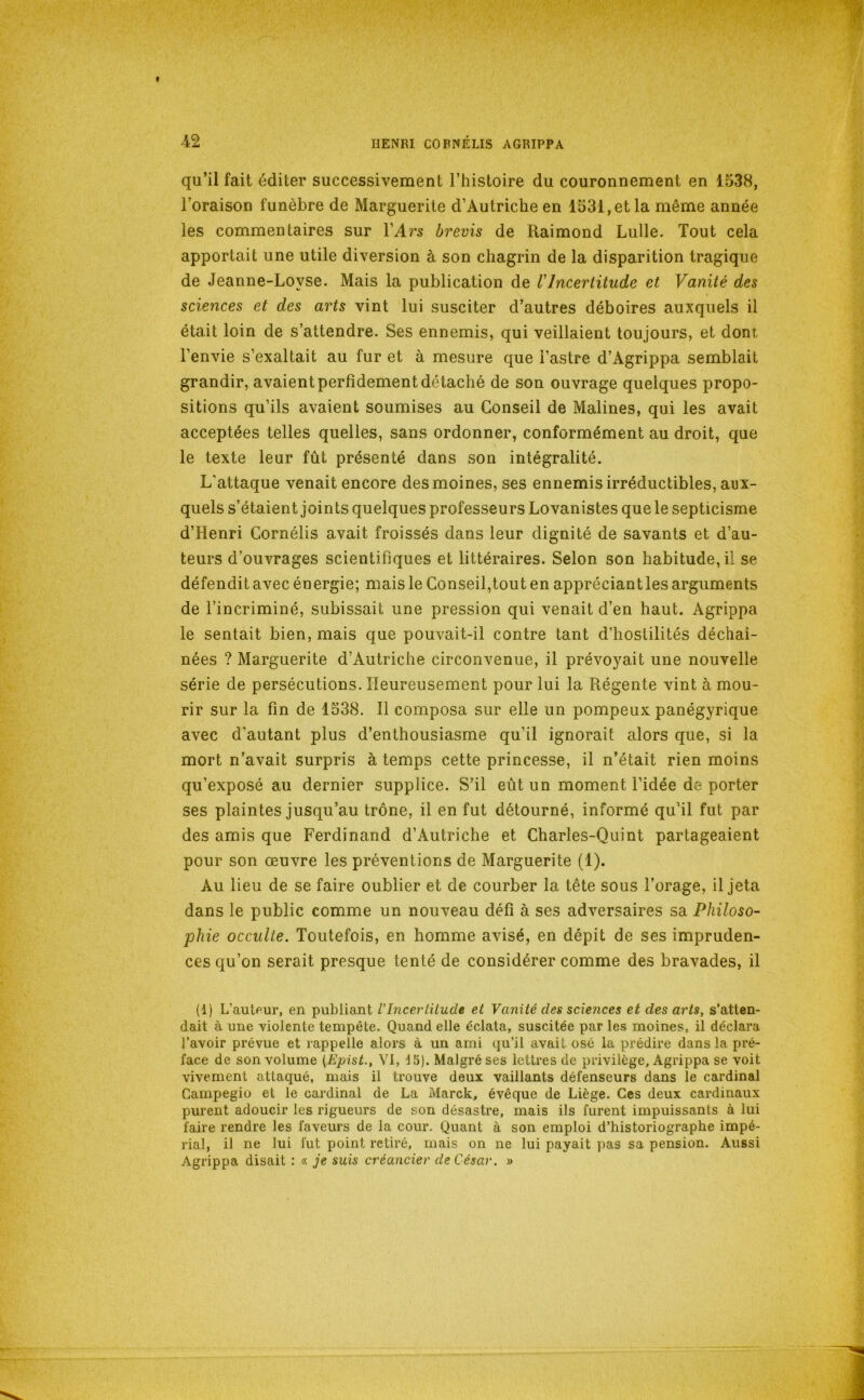 qu’il fait éditer successivement l’histoire du couronnement en 1538, l’oraison funèbre de Marguerite d’Autriche en 1531, et la même année les commentaires sur l’Aï’s brevis de Raimond Lulle. Tout cela apportait une utile diversion à son chagrin de la disparition tragique de Jeanne-Loyse. Mais la publication de VIncertitude et Vanité des sciences et des arts vint lui susciter d’autres déboires auxquels il était loin de s’attendre. Ses ennemis, qui veillaient toujours, et dont l’envie s’exaltait au fur et à mesure que l’astre d’Agrippa semblait grandir, avaient perfidement détaché de son ouvrage quelques propo- sitions qu’ils avaient soumises au Conseil de Malines, qui les avait acceptées telles quelles, sans ordonner, conformément au droit, que le texte leur fût présenté dans son intégralité. L'attaque venait encore des moines, ses ennemis irréductibles, aux- quels s’étaient joints quelques professeurs Lovanistes que le septicisme d’Henri Cornélis avait froissés dans leur dignité de savants et d’au- teurs d’ouvrages scientifiques et littéraires. Selon son habitude, il se défendit avec énergie; mais le Conseil,tout en appréciant les arguments de l’incriminé, subissait une pression qui venait d’en haut. Agrippa le sentait bien, mais que pouvait-il contre tant d’hostilités déchaî- nées ? Marguerite d’Autriche circonvenue, il prévoyait une nouvelle série de persécutions. Heureusement pour lui la Régente vint à mou- rir sur la fin de 1538. Il composa sur elle un pompeux panégyrique avec d’autant plus d’enthousiasme qu’il ignorait alors que, si la mort n’avait surpris à temps cette princesse, il n’était rien moins qu’exposé au dernier supplice. S’il eût un moment l’idée de porter ses plaintes jusqu’au trône, il en fut détourné, informé qu’il fut par des amis que Ferdinand d’Autriche et Charles-Quint partageaient pour son œuvre les préventions de Marguerite (1). Au lieu de se faire oublier et de courber la tête sous l’orage, il jeta dans le public comme un nouveau défi à ses adversaires sa Philoso- phie occulte. Toutefois, en homme avisé, en dépit de ses impruden- ces qu’on serait presque tenté de considérer comme des bravades, il (1) L’auteur, en publiant l'Incertitude et Vanité des sciences et des arts, s’atten- dait à une violente tempête. Quand elle éclata, suscitée par les moines, il déclara l’avoir prévue et rappelle alors à un ami qu’il avait osé la prédire dans la pré- face de son volume {Èpist., VI, ^5). Malgré ses lettres de privilège. Agrippa se voit vivement attaqué, mais il trouve deux vaillants défenseurs dans le cardinal Campegio et le cardinal de La Marck, évêque de Liège. Ces deux cardinaux purent adoucir les rigueurs de son désastre, mais ils furent impuissants à lui faire rendre les faveurs de la cour. Quant à son emploi d’historiographe impé- rial, il ne lui fut point retiré, mais on ne lui payait pas sa pension. Aussi Agrippa disait : « je suis créancier de César. »