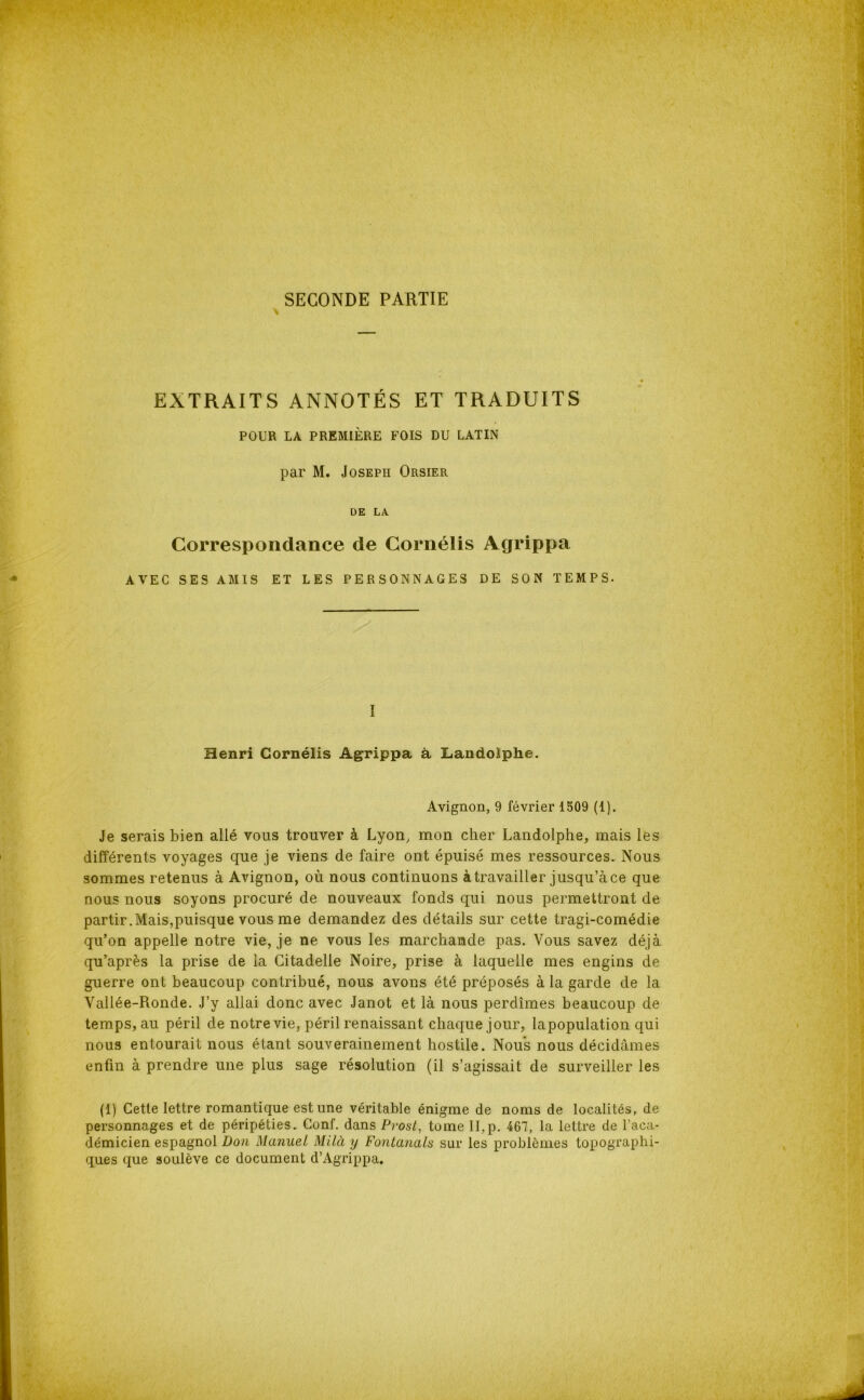 SECONDE PARTIE EXTRAITS ANNOTÉS ET TRADUITS POUR LA PREMIÈRE FOIS DU LATIN par M. Joseph Orsier DE LA Correspondance de Cornélis Agrippa AVEC SES AMIS ET LES PERSONNAGES DE SON TEMPS. I Henri Cornélis Agrippa à, Landolphe. Avignon, 9 février 1509 (1). Je serais bien allé vous trouver à Lyon, mon cher Landolphe, mais les différents voyages que je viens de faire ont épuisé mes ressources. Nous sommes retenus à Avignon, où nous continuons àtravailler jusqu’àce que nous nous soyons procuré de nouveaux fonds qui nous permettront de partir.Mais,puisque vous me demandez des détails sur cette tragi-comédie qu’on appelle notre vie, je ne vous les marchande pas. Vous savez déjà qu’après la prise de la Citadelle Noire, prise à laquelle mes engins de guerre ont beaucoup contribué, nous avons été préposés à la garde de la Vallée-Ronde. J’y allai donc avec Janot et là nous perdîmes beaucoup de temps, au péril de notre vie, péril renaissant chaque jour, lapopulation qui nous entourait nous étant souverainement hostile. Nous nous décidâmes enfin à prendre une plus sage résolution (il s’agissait de surveiller les (1) Cette lettre romantique est une véritable énigme de noms de localités, de personnages et de péripéties. Conf. dans Prost, tome TI,p. 467, la lettre de l’aca- démicien espagnol Don Manuel Milà y Fontanals sur les problèmes topographi- ques que soulève ce document d’Agrippa.