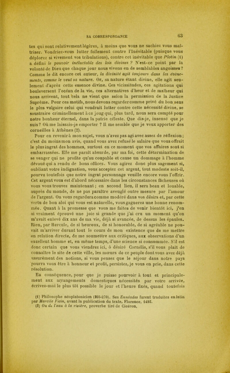 tes qui sont relativement légères, à moins que vous ne sachiez vous maî- triser. Voudriez-vous lutter follement contre l’inévitable (puisque vous déplorez si vivement vos tribulations), contre cet inévitable que Plotin (1) a défini le pouvoir inéluctable des lois divines ? N’est-ce point par la volonté de Dieu que chaque jour nous vivons en de semblables angoisses? Comme le dit encore cet auteur, la divinité agit toujours dans les évène- ments, comme le veut sa nature. Or, sa nature étant divine, elle agit seu- lement d'après cette essence divine. Ces vicissitudes, ces agitations qui bouleversent l’océan de la vie, ces alternatives d’heur et de malheur qui nous arrivent, tout bêla ne vient que selon la permission de la Justice Suprême. Pour ces motifs, nous devons regardercomme privé du bon sens le plus vulgaire celui qui voudrait lutter contre cette nécessité divine, se soustraire criminellement à ce joug qui, plus tard, nous sera compté pour notre bonheur éternel, dans la patrie céleste. Que dis-je, insensé que je suis? Où me laissais-je emporter ? Il me semble que je veux apporter des corneilles à Athènes (2). Pour en revenirà mon sujet, vous n’avez pas agi avec assez de réflexion; c’est du moins mon avis, quand vous avez refusé le salaire que vous offrait le plus ingrat des hommes, surtout en ce moment que vos affaires sont si embarrassées. Elle me paraît absurde, par ma foi, cette détermination de se venger qui ne profite qu’au coupable et cause un dommage à l’homme dévoué qui a rendu de bons offices. Vous agirez donc plus sagement si, oubliant votre indignation, vous acceptez cet argent, tout modeste soit-il, pourvu toutefois que notre ingrat personnage veuille encore vous l’offrir. Cet argent vous est d’abord nécessaire dans les circonstances fâcheuses où vous vous trouvez maintenant ; en second lieu, il sera beau et louable, auprès du monde, de ne pas paraître aveuglé outre mesure par l’amour de l’argent. On vous regardera comme modéré dans vos désirs et, par cette vertu de bon aloi qui vous est naturelle, vous gagnerez une bonne renom- mée. Quant à la promesse que vous me faites de venir bientôt ici, j’en ai vraiment éprouvé une joie si grande que j’ai cru un moment qu’on m’avait enlevé dix ans de ma vie, déjà si avancée, de dessus les épaules. Rien, par Hercule, de si heureux, de si honorable, de si agréable ne pou- vait m’arriver durant tout le cours de mon existence que de me mettre en relation directe, de me soumettre aux critiques, aux observations d’un excellent homme et, en même temps, d’une science si consommée. S’il est donc certain que vous viendrez ici, ô désiré Gornélis, s’il vous plaît de connaître le site de cette ville, les mœurs de ce peuple dont vous avez déjà assurément des notions, si vous pensez que le séjour dans notre pays ■pourra vous être à honneur et profit, persistez, je vous en prie, dans cette résolution. En conséquence, pour que je puisse pourvoir à tout et principale- ment aux arrangements domestiques nécessités par votre arrivée, écrivez-moi le plus tôt possible le jour et l’heure fixés, quand toutefois (1) Philosophe néoplatonicien (205-270). Ses Ennéades furent traduites en latin par Marcile Ficin, avant la publication du texte, Florence, 1492. (2) Ou de l'eau à la rivière, proverbe tiré de Cicéron,