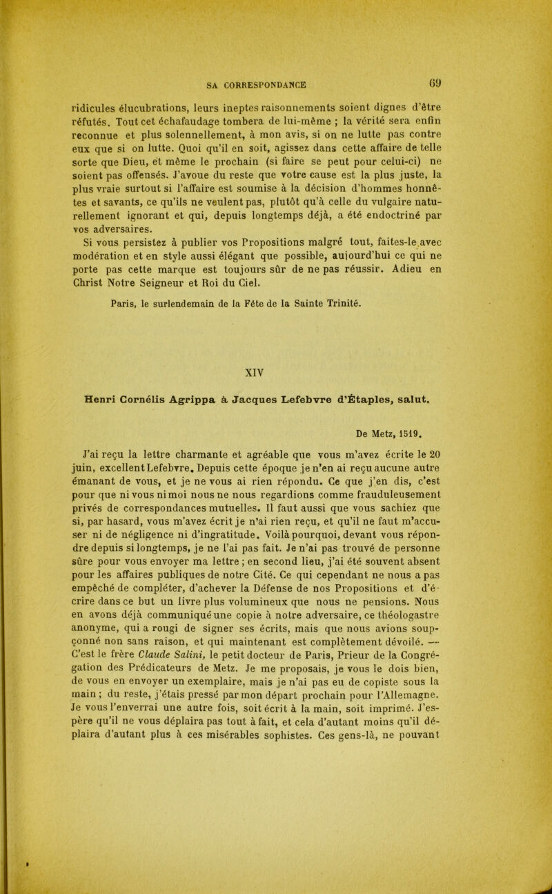 ridicules élucubrations, leurs ineptes raisonnements soient dignes d’être réfutés. Tout cet échafaudage tombera de lui-même ; la vérité sera enfin reconnue et plus solennellement, à mon avis, si on ne lutte pas contre eux que si on lutte. Quoi qu’il en soit, agissez dans cette affaire de telle sorte que Dieu, et même le prochain (si faire se peut pour celui-ci) ne soient pas offensés. J’avoue du reste que votre cause est la plus juste, la plus vraie surtout si l’affaire est soumise à la décision d’hommes honnê- tes et savants, ce qu’ils ne veulent pas, plutôt qu’à celle du vulgaire natu- rellement ignorant et qui, depuis longtemps déjà, a été endoctriné par vos adversaires. Si vous persistez à publier vos Propositions malgré tout, faites-le.avec modération et en style aussi élégant que possible, aujourd’hui ce qui ne porte pas cette marque est toujours sûr de ne pas réussir. Adieu en Christ Notre Seigneur et Roi du Ciel. Paris, le surlendemain de la Fête de la Sainte Trinité. XIV Henri Gornélis Agrippa à Jacques Lefebvre d'Ëtaples, salut. De Metz, 1519, J’ai reçu la lettre charmante et agréable que vous m’avez écrite le 20 juin, excellent Lefebvre, Depuis cette époque je n’en ai reçu aucune autre émanant de vous, et je ne vous ai rien répondu. Ce que j’en dis, c’est pour que ni vous ni moi nous ne nous regardions comme frauduleusement privés de correspondances mutuelles. Il faut aussi que vous sachiez que si, par hasard, vous m’avez écrit je n’ai rien reçu, et qu’il ne faut m’accu- ser ni de négligence ni d’ingratitude. Voilà pourquoi, devant vous répon- dre depuis si longtemps, je ne l’ai pas fait. Je n’ai pas trouvé de personne sûre pour vous envoyer ma lettre ; en second lieu, j’ai été souvent absent pour les affaires publiques de notre Cité. Ce qui cependant ne nous a pas empêché de compléter, d’achever la Défense de nos Propositions et d’é- crire dans ce but un livre plus volumineux que nous ne pensions. Nous en avons déjà communiqué une copie à notre adversaire, ce théologastre anonyme, qui a rougi de signer ses écrits, mais que nous avions soup- çonné non sans raison, et qui maintenant est complètement dévoilé. — C’est le frère Claude Salini, le petit docteur de Paris, Prieur de la Congré- gation des Prédicateurs de Metz. Je me proposais, je vous le dois bien, de vous en envoyer un exemplaire, mais je n’ai pas eu de copiste sous la main ; du reste, j’étais pressé par mon départ prochain pour l’Allemagne. Je vous l’enverrai une autre fois, soit écrit à la main, soit imprimé. J’es- père qu’il ne vous déplaira pas tout à fait, et cela d’autant moins qu’il dé- plaira d’autant plus à ces misérables sophistes. Ces gens-là, ne pouvant