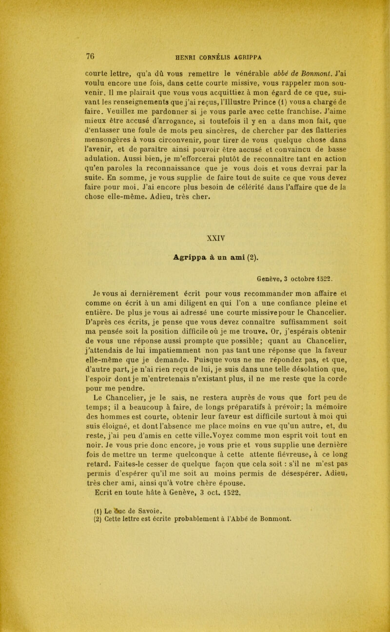 courte lettre, qu’a dû vous remettre le vénérable abbé de Bonmont. J’ai voulu encore une fois, dans cette courte missive, vous rappeler mon sou- venir. 11 me plairait que vous vous acquittiez à mon égard de ce que, sui- vant les renseignements que j’ai reçus, l’illustre Prince (1) vous a chargé de faire. Veuillez me pardonner si je vous parle avec cette franchise. J’aime mieux être accusé d'arrogance, si toutefois il y en a dans mon fait, que d’entasser une foule de mots peu sincères, de chercher par des flatteries mensongères à vous circonvenir, pour tirer de vous quelque chose dans l’avenir, et de paraître ainsi pouvoir être accusé et convaincu de basse adulation. Aussi bien, je m’efforcerai plutôt de reconnaître tant en action qu’en paroles la reconnaissance que je vous dois et vous devrai par la suite. En somme, je vous supplie de faire tout de suite ce que vous devez faire pour moi. J’ai encore plus besoin de célérité dans l’affaire que de la chose elle-même. Adieu, très cher. XXIV Agrippa à un ami (2). Genève, 3 octobre 1522. Je vous ai dernièrement écrit pour vous recommander mon affaire et comme on écrit à un ami diligent en qui l’on a une confiance pleine et entière. De plus je vous ai adressé une courte missive pour le Chancelier. D’après ces écrits, je pense que vous devez connaître suffisamment soit ma pensée soit la position difficile où je me trouve. Or, j’espérais obtenir de vous une réponse aussi prompte que possible; quant au Chancelier, j’attendais de lui impatiemment non pas tant une réponse que la faveur elle-même que je demande. Puisque vous ne me répondez pas, et que, d’autre part, je n’ai rien reçu de lui, je suis dans une telle désolation que, l’espoir dont je m’entretenais n’existant plus, il ne me reste que la corde pour me pendre. Le Chancelier, je le sais, ne restera auprès de vous que fort peu de temps; il a beaucoup à faire, de longs préparatifs à prévoir; la mémoire des hommes est courte, obtenir leur faveur est difficile surtout à moi qui suis éloigné, et dont l’absence me place moins en vue qu’un autre, et, du reste, j’ai peu d’amis en cette ville.Voyez comme mon esprit voit tout en noir. Je vous prie donc encore, je vous prie et vous supplie une dernière fois de mettre un terme quelconque à cette attente fiévreuse, à ce long retard. Faites-le cesser de quelque façon que cela soit : s’il ne m’est pas permis d’espérer qu’il me soit au moins permis de désespérer. Adieu, très cher ami, ainsi qu’à votre chère épouse. Ecrit en toute hâte à Genève, 3 oct. 1522. (1) Le (kic de Savoie. (2) Cette lettre est écrite probablement à l’Abbé de Bonmont.