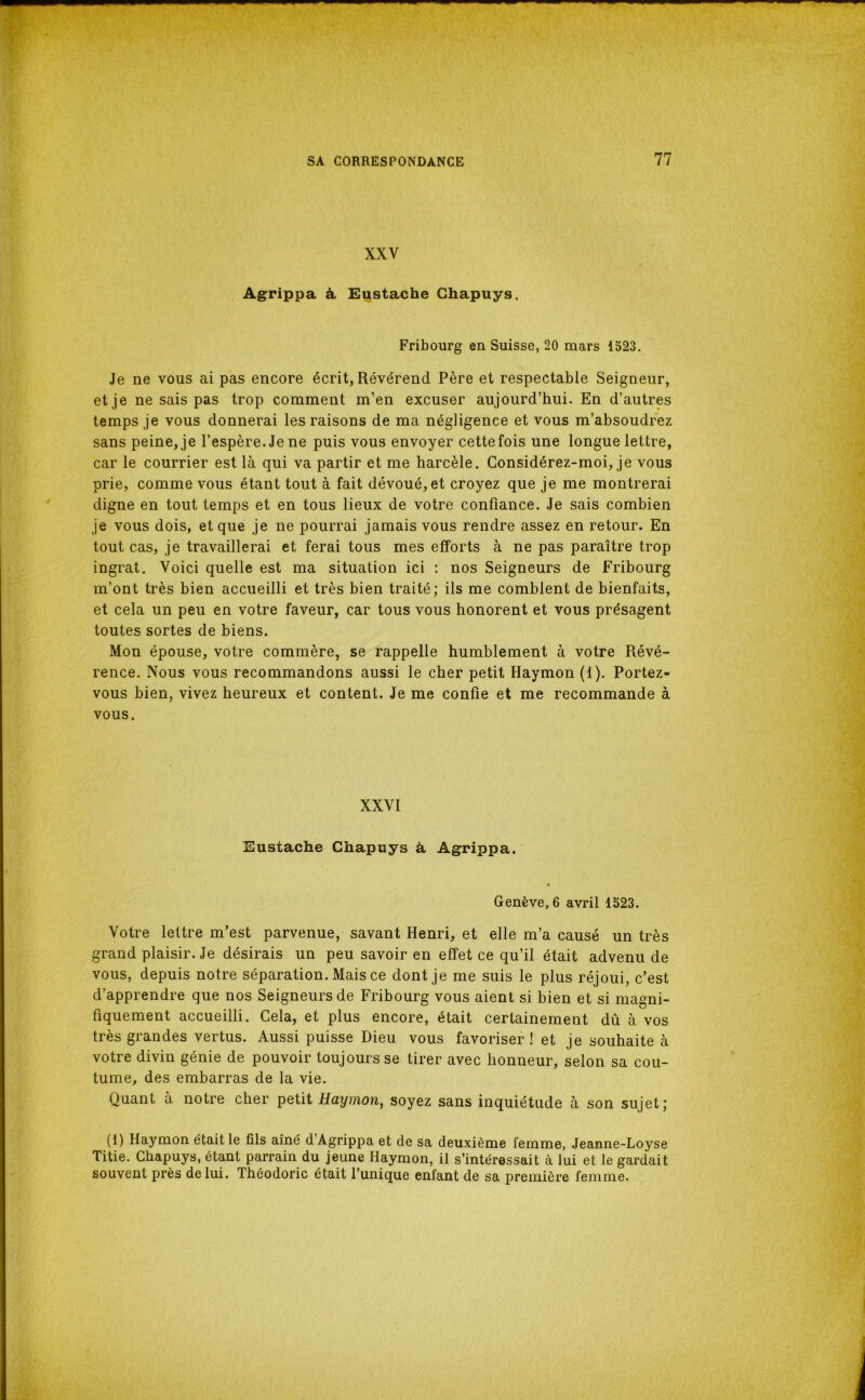 XXV Agrippa à. Eustache Ghapuys. Fribourg en Suisse, 20 mars 1523. Je ne vous ai pas encore écrit, Révérend Père et respectable Seigneur, et je ne sais pas trop comment m’en excuser aujourd’hui. En d’autres temps je vous donnerai les raisons de ma négligence et vous m’absoudrez sans peine, je l’espère. Je ne puis vous envoyer cette fois une longue lettre, car le courrier est là qui va partir et me harcèle. Gonsidérez-moi, je vous prie, comme vous étant tout à fait dévoué, et croyez que je me montrerai digne en tout temps et en tous lieux de votre confiance. Je sais combien je vous dois, et que je ne pourrai jamais vous rendre assez en retour. En tout cas, je travaillerai et ferai tous mes efforts à ne pas paraître trop ingrat. Voici quelle est ma situation ici : nos Seigneurs de Fribourg m’ont très bien accueilli et très bien traité; ils me comblent de bienfaits, et cela un peu en votre faveur, car tous vous honorent et vous présagent toutes sortes de biens. Mon épouse, votre commère, se rappelle humblement à votre Révé- rence. Nous vous recommandons aussi le cher petit Haymon (1). Portez- vous bien, vivez heureux et content. Je me confie et me recommande à vous. XXVI Eustache Ghapuys à Agrippa. Genève, 6 avril 1523. Votre lettre m’est parvenue, savant Henri, et elle m’a causé un très grand plaisir. Je désirais un peu savoir en effet ce qu’il était advenu de vous, depuis notre séparation. Mais ce dont je me suis le plus réjoui, c’est d’apprendre que nos Seigneurs de Fribourg vous aient si bien et si magni- fiquement accueilli. Gela, et plus encore, était certainement dû à vos très grandes vertus. Aussi puisse Dieu vous favoriser! et je souhaite à votre divin génie de pouvoir toujours se tirer avec honneur, selon sa cou- tume, des embarras de la vie. Quant à notre cher petit Haymon^ soyez sans inquiétude à son sujet; (1) Haymon était le fils aîné d Agrippa et de sa deuxième femme, Jeanne-Loyse Titie. Ghapuys, étant parrain du jeune Haymon, il s’intéressait à lui et le gardait souvent près de lui. Théodoric était l’unique enfant de sa première femme.