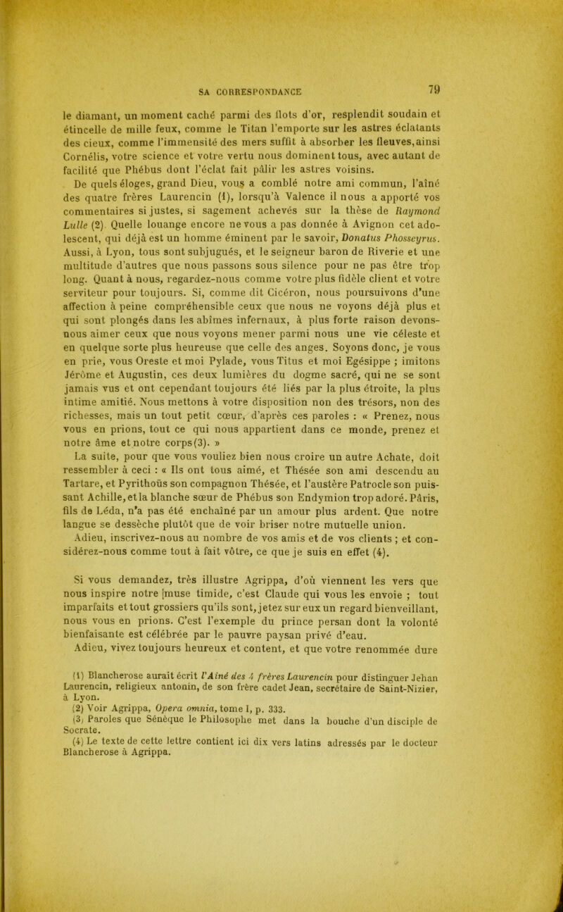 le diamant, un moment caché parmi des flots d’or, resplendit soudain et étincelle de mille feux, comme le Titan l’emporte sur les astres éclatants des deux, comme l’immensité des mers suffit à absorber les fleuves,ainsi Cornélis, votre science et votre vertu nous dominent tous, avec autant de facilité que Phébus dont l’éclat fait pâlir les astres voisins. De quels éloges, grand Dieu, voiiç a comblé notre ami commun, l’aîné des quatre frères Laurencin (1), lorsqu’à Valence il nous a apporté vos commentaires si justes, si sagement achevés sur la thèse de Raymond Lulle (2). Quelle louange encore ne vous a pas donnée à Avignon cet ado- lescent, qui déjà est un homme éminent par le savoir, Donatus Phosseyriis. Aussi, à Lyon, tous sont subjugués, et le seigneur baron de Riverie et une multitude d’autres que nous passons sous silence pour ne pas être trop long. Quant à nous, regardez-nous comme votre plus fidèle client et votre serviteur pour toujours. Si, comme dit Cicéron, nous poursuivons d*une affection à peine compréhensible ceux que nous ne voyons déjà plus et qui sont plongés dans les abîmes infernaux, à plus forte raison devons- nous aimer ceux que nous voyons mener parmi nous une vie céleste et en quelque sorte plus heureuse que celle des anges. Soyons donc, je vous en prie, vous Oreste et moi Pylade, vous Titus et moi Egésippe ; imitons Jérôme et Augustin, ces deux lumières du dogme sacré, qui ne se sont jamais vus et ont cependant toujours été liés par la plus étroite, la plus intime amitié. Nous mettons à votre disposition non des trésors, non des richesses, mais un tout petit cœur, d’après ces paroles : « Prenez, nous vous en prions, tout ce qui nous appartient dans ce monde, prenez et notre âme et notre corps(3). » La suite, pour que vous vouliez bien nous croire un autre Achate, doit ressembler à ceci : « Ils ont tous aimé, et Thésée son ami descendu au Tartare, et Pyrithoüs son compagnon Thésée, et l’austère Patrocle son puis- sant Achille, et la blanche sœur de Phébus son Endymion trop adoré. Pâris, fils de Léda, n*a pas été enchaîné par un amour plus ardent. Que notre langue se dessèche plutôt que de voir briser notre mutuelle union. Adieu, inscrivez-nous au nombre de vos amis et de vos clients ; et con- sidérez-nous comme tout à fait vôtre, ce que je suis en effet (4). Si vous demandez, très illustre Agrippa, d’où viennent les vers que nous inspire notre [muse timide, c’est Claude qui vous les envoie ; tout imparfaits et tout grossiers qu’ils sont, jetez sur eux un regard bienveillant, nous vous en prions. C’est l’exemple du prince persan dont la volonté bienfaisante est célébrée par le pauvre paysan privé d’eau. Adieu, vivez toujours heureux et content, et que votre renommée dure (!) Blancherose aurait écrit VAiné des 4 frères Laurencin pour distinguer Jehan Laurencin, religieux antonin, de son frère cadet Jean, secrétaire de Saint-Nizier, à Lyon. (2) Voir Agrippa, Opéra omnia, tome I, p. 333. (3; Paroles que Sénèque le Philosophe met dans la bouche d’un discijde de Socrate. (4) Le texte de cette lettre contient ici dix vers latins adressés par le docteur Blancherose à Agrippa.