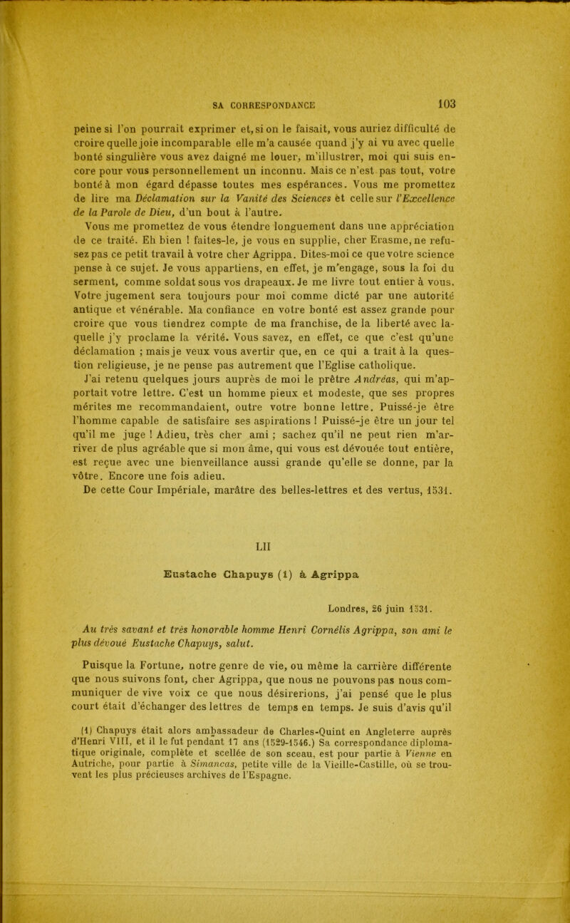 peine si l’on pourrait exprimer et, si on le faisait, vous auriez difficulté de croire quelle joie incomparable elle m’a causée quand j’y ai vu avec quelle bonté singulière vous avez daigné me louer, m’illustrer, moi qui suis en- core pour vous personnellement un inconnu. Mais ce n’est pas tout, votre bonté à mon égard dépasse toutes mes espérances. Vous me promettez de lire ma Déclamation sur la Vanité des Sciences èt celle sur l’Excellence de la Parole de Dieu, d’un bout à l’autre. Vous me promettez de vous étendre longuement dans une appréciation de ce traité. Eh bien I faites-le^ je vous en supplie, cher Erasme, ne refu- sez pas ce petit travail à votre cher Agrippa. Dites-moi ce que votre science pense à ce sujet. Je vous appartiens, en effet, je m’engage, sous la foi du serment, comme soldat sous vos drapeaux. Je me livre tout entier à vous. Votre jugement sera toujours pour moi comme dicté par une autorité antique et vénérable. Ma confiance en votre bonté est assez grande pour croire que vous tiendrez compte de ma franchise, de la liberté avec la- quelle j’y proclame la vérité. Vous savez, en effet, ce que c’est qu’une déclamation ; mais je veux vous avertir que, en ce qui a trait à la ques- tion religieuse, je ne pense pas autrement que l’Eglise catholique. J’ai retenu quelques jours auprès de moi le prêtre Andréas, qui m’ap- portait votre lettre. C’est un homme pieux et modeste, que ses propres mérites me recommandaient, outre votre bonne lettre. Puissé-je être l’homme capable de satisfaire ses aspirations I Puissé-je être un jour tel qu’il me juge ! Adieu, très cher ami ; sachez qu’il ne peut rien m’ar- rivei de plus agréable que si mon âme, qui vous est dévouée tout entière, est reçue avec une bienveillance aussi grande qu’elle se donne, par la vôtre. Encore une fois adieu. De cette Cour Impériale, marâtre des belles-lettres et des vertus, 1531. LU Eustache Ghapuys (1) à Agrippa Londres, 26 juin 1331. Au très savant et très honorable homme Henri Cornélis Agrippa, son ami le plus dévoué Eustache Ghapuys, salut. Puisque la Fortune, notre genre de vie, ou même la carrière différente que nous suivons font, cher Agrippa, que nous ne pouvons pas nous com- muniquer de vive voix ce que nous désirerions, j’ai pensé que le plus court était d’échanger des lettres de temps en temps. Je suis d’avis qu’il (1) Chapuys était alors ambassadeur de Charles-Quint en Angleterre auprès d’Henri VIII, et il le fut pendant 17 ans (1529-1546.) Sa correspondance diploma- tique originale, complète et scellée de son sceau, est pour partie à Vienne en Autriche, pour partie à Simancas, petite ville de la Vieille-Castille, où se trou- vent les plus précieuses archives de l’Espagne.