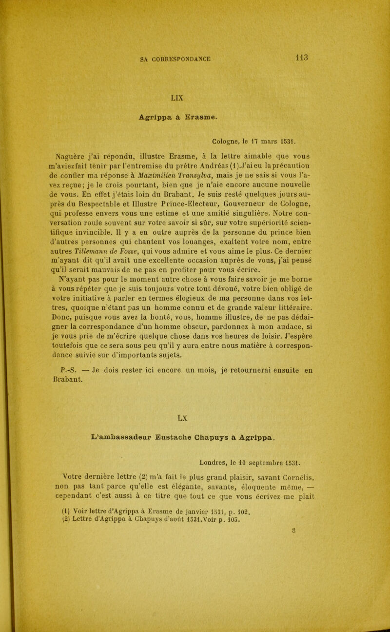 LIX Ag^rippa à Erasme. Cologne, le H mars 1531. Naguère j’ai répondu, illustre Erasme, à la lettre aimable que vous m’aviez fait tenir par l’entremise du prêtre Andréas (1). J’ai eu la précaution de confier ma réponse à Maximüie)i Transylva, mais je ne sais si vous l’a- vez reçue; je le crois pourtant, bien que je n’aie encore aucune nouvelle de vous. En effet j’étais loin du Brabant. Je suis resté quelques jours au- près du Respectable et Illustre Prince-Electeur, Gouverneur de Cologne, qui professe envers vous une estime et une amitié singulière. Notre con- versation roule souvent sur votre savoir si sûr, sur votre supériorité scien- tifique invincible. Il y a en outre auprès de la personne du prince bien d’autres personnes qui chantent vos louanges, exaltent votre nom, entre autres Tillemann de Fosse, qui vous admire et vous aime le plus. Ce dernier m’ayant dit qu’il avait une excellente occasion auprès de vous, j’ai pensé qu’il serait mauvais de ne pas en profiter pour vous écrire. N’ayant pas pour le moment autre chose à vous faire savoir je me borne à vous répéter que je suis toujours votre tout dévoué, votre bien obligé de votre initiative à parler en termes élogieux de ma personne dans vos let- tres, quoique n’étant pas un homme connu et de grande valeur littéraire. Donc, puisque vous avez la bonté, vous, homme illustre, de ne pas dédai- gner la correspondance d’un homme obscur, pardonnez à mon audace, si je vous prie de m’écrire quelque chose dans vos heures de loisir. J’espère toutefois que ce sera sous peu qu’il y aura entre nous matière à correspon- dance suivie sur d’importants sujets. P.-S. — Je dois rester ici encore un mois, je retournerai ensuite en Brabant. LX L’ambassadeur Eustaclie Chapuys à Agrippa. Londres, le 10 septembre 1531. Votre dernière lettre (2) m’a fait le plus grand plaisir, savant Cornélis, non pas tant parce qu’elle est élégante, savante, éloquente même, — cependant c’est aussi à ce titre que tout ce que vous écrivez me plaît (1) Voir lettre d’Agrippa à Erasme de janvier 1531, p. 102. (2) Lettre d’Agrippa à Chapuys d’août 1531.Voir p. 105. 8