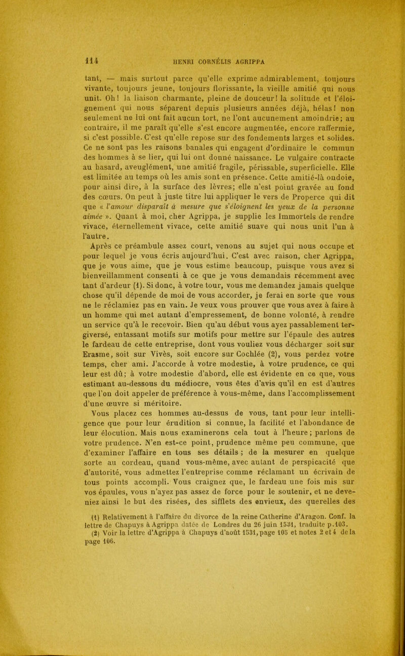 tant, — mais surtout parce qu’elle exprime admirablement, toujours vivante, toujours jeune, toujours florissante, la vieille amitié qui nous unit. Oh! la liaison charmante, pleine de douceur! la solitude et l’éloi- gnement qui nous séparent depuis plusieurs années déjà, hélas! non seulement ne lui ont fait aucun tort, ne l’ont aucunement amoindrie; au contraire, il me paraît qu’elle s’est encore augmentée, encore raffermie, si c’est possible. C’est qu’elle repose sur des fondements larges et solides. Ce ne sont pas les raisons banales qui engagent d’ordinaire le commun des hommes à se lier, qui lui ont donné naissance. Le vulgaire contracte au hasard, aveuglément, une amitié fragile, périssable, superficielle. Elle est limitée au temps où les amis sont en présence. Cette amitié-là ondoie, pour ainsi dire, à la surface des lèvres; elle n’est point gravée au fond des cœurs. On peut à juste titre lui appliquer le vers de Properce qui dit que (( Vamour disparaît à mesure que s'éloignent les yeux de la personne aimée ». Quant à moi, cher Agrippa, je supplie les Immortels de rendre vivace, éternellement vivace, cette amitié suave qui nous unit l’un à l’autre. Après ce préambule assez court, venons au sujet qui nous occupe et pour lequel je vous écris aujourd’hui. C’est avec raison, cher Agrippa, que je vous aime, que je vous estime beaucoup, puisque vous avez si bienveillamment consenti à ce que je vous demandais récemment avec tant d’ardeur (1). Si donc, à votre tour, vous me demandez jamais quelque chose qu’il dépende de moi de vous accorder, je ferai en sorte que vous ne le réclamiez pas en vain. Je veux vous prouver que vous avez à faire à un homme qui met autant d’empressement, de bonne volonté, à rendre un service qu’à le recevoir. Bien qu’au début vous ayez passablement ter- giversé, entassant motifs sur motifs pour mettre sur l’épaule des autres le fardeau de cette entreprise, dont vous vouliez vous décharger soit sur Erasme, soit sur Vivès, soit encore sur Cochlée (2), vous perdez votre temps, cher ami. J’accorde à votre modestie, à votre prudence, ce qui leur est dû; à votre modestie d’abord, elle est évidente en ce que, vous estimant au-dessous du médiocre, vous êtes d’avis qu’il en est d’autres que l’on doit appeler de préférence à vous-même, dans l'accomplissement d’une œuvre si méritoire. Vous placez ces hommes au-dessus de vous, tant pour leur intelli- gence que pour leur érudition si connue, la facilité et l’abondance de leur élocution. Mais nous examinerons cela tout à l’heure ; parlons de votre prudence. N’en est-ce point, prudence même peu commune, que d’examiner l’affaire en tous ses détails ; de la mesurer en quelque sorte au cordeau, quand vous-même, avec autant de perspicacité que d’autorité, vous admettez l’entreprise comme réclamant un écrivain de tous points accompli. Vous craignez que, le fardeau une fois mis sur vos épaules, vous n’ayez pas assez de force pour le soutenir, et ne deve- niez ainsi le but des risées, des sifflets des envieux, des querelles des (1) Relativement à l’affaire du divorce de la reine Catherine d’Aragon. Conf. la lettre de Chapuys à Agrippa datée de Londres du 26 juin 15Ü1, traduite p.l03. (2) Voir la lettre d’Agrippa à Chapuys d’août 1631,page 105 et notes 2et4 delà page 106.