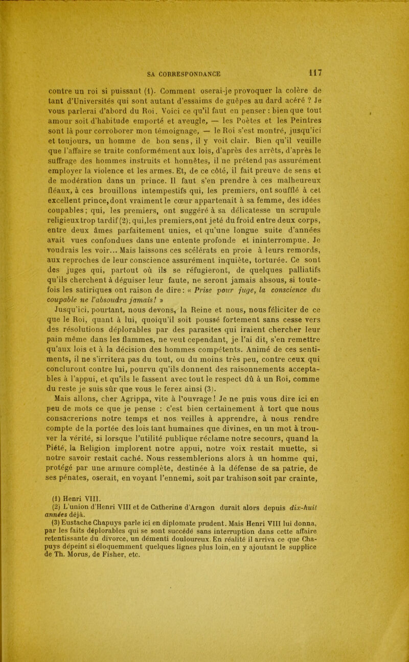 contre un roi si puissant (1). Comment oserai-je provoquer la colère de tant d’Universités qui sont autant d’essaims de guêpes au dard acéré ? Je vous parlerai d’abord du Roi. Voici ce qu’il faut en penser : bien que tout amour soit d’habitude emporté et aveugle, — les Poètes et les Peintres sont là pour corroborer mon témoignage, — le Roi s’est montré, jusqu’ici et toujours, un homme de bon sens, il y voit clair. Bien qu’il veuille que l’affaire se traite conformément aux lois, d’après des arrêts, d’après le suffrage des hommes instruits et honnêtes, il ne prétend pas assurément employer la violence et les armes. Et, de ce côté, il fait preuve de sens et de modération dans un prince. Il faut s’en prendre à ces malheureux fléaux, à ces brouillons intempestifs qui, les premiers, ont soufflé à cet excellent prince, dont vraiment le cœur appartenait à sa femme, des idées coupables; qui, les premiers, ont suggéré à sa délicatesse un scrupule religieuxtrop tardif (2); qui,les premiers,ont jeté du froid entre deux corps, entre deux âmes parfaitement unies, et qu’une longue suite d’années avait vues confondues dans une entente profonde et ininterrompue. Je voudrais les voir... Mais laissons ces scélérats en proie à leurs remords, aux reproches de leur conscience assurément inquiète, torturée. Ce sont des juges qui, partout où ils se réfugieront, de quelques palliatifs qu’ils cherchent à déguiser leur faute, ne seront jamais absous, si toute- fois les satiriques ont raison de dire ; <c Prise pour pige, la conscience du coupable ne l'absoudra jamais! » Jusqu’ici, pourtant, nous devons, la Reine et nous, nous féliciter de ce que le Roi, quant à lui, quoiqu’il soit poussé fortement sans cesse vers des résolutions déplorables par des parasites qui iraient chercher leur pain même dans les flammes, ne veut cependant, je l’ai dit, s’en remettre qu’aux lois et à la décision des hommes compétents. Animé de ces senti- ments, il ne s’irritera pas du tout, ou du moins très peu, contre ceux qui concluront contre lui, pourvu qu’ils donnent des raisonnements accepta- bles à l’appui, et qu’ils le fassent avec tout le respect dû à un Roi, comme du reste je suis sûr que vous le ferez ainsi (3). Mais allons, cher Agrippa, vite à l’ouvrage! Je ne puis vous dire ici en peu de mots ce que je pense ; c’est bien certainement à tort que nous consacrerions notre temps et nos veilles à apprendre, à nous rendre compte de la portée des lois tant humaines que divines, en un mot à trou- ver la vérité, si lorsque l’utilité publique réclame notre secours, quand la Piété, la Religion implorent notre appui, notre voix restait muette, si notre savoir restait caché. Nous ressemblerions alors à un homme qui, protégé par une armure complète, destinée à la défense de sa patrie, de ses pénates, oserait, envoyant l’ennemi, soitpar trahison soit par crainte, (1) Henri VIII. (2) L’union d’Henri VIII et de Catherine d’Aragon durait alors depuis dix-huit années déjà. (3) Eustache Chapuys parle ici en diplomate prudent. Mais Henri VIII lui donna, par les faits déplorables qui se sont succédé sans interruption dans cette affaire retentissante du divorce, un démenti douloureux. En réalité il arriva ce que Cha- puys dépeint si éloquemment quelques lignes plus loin, en y ajoutant le supplice de Th. Morus, de Fisher, etc.