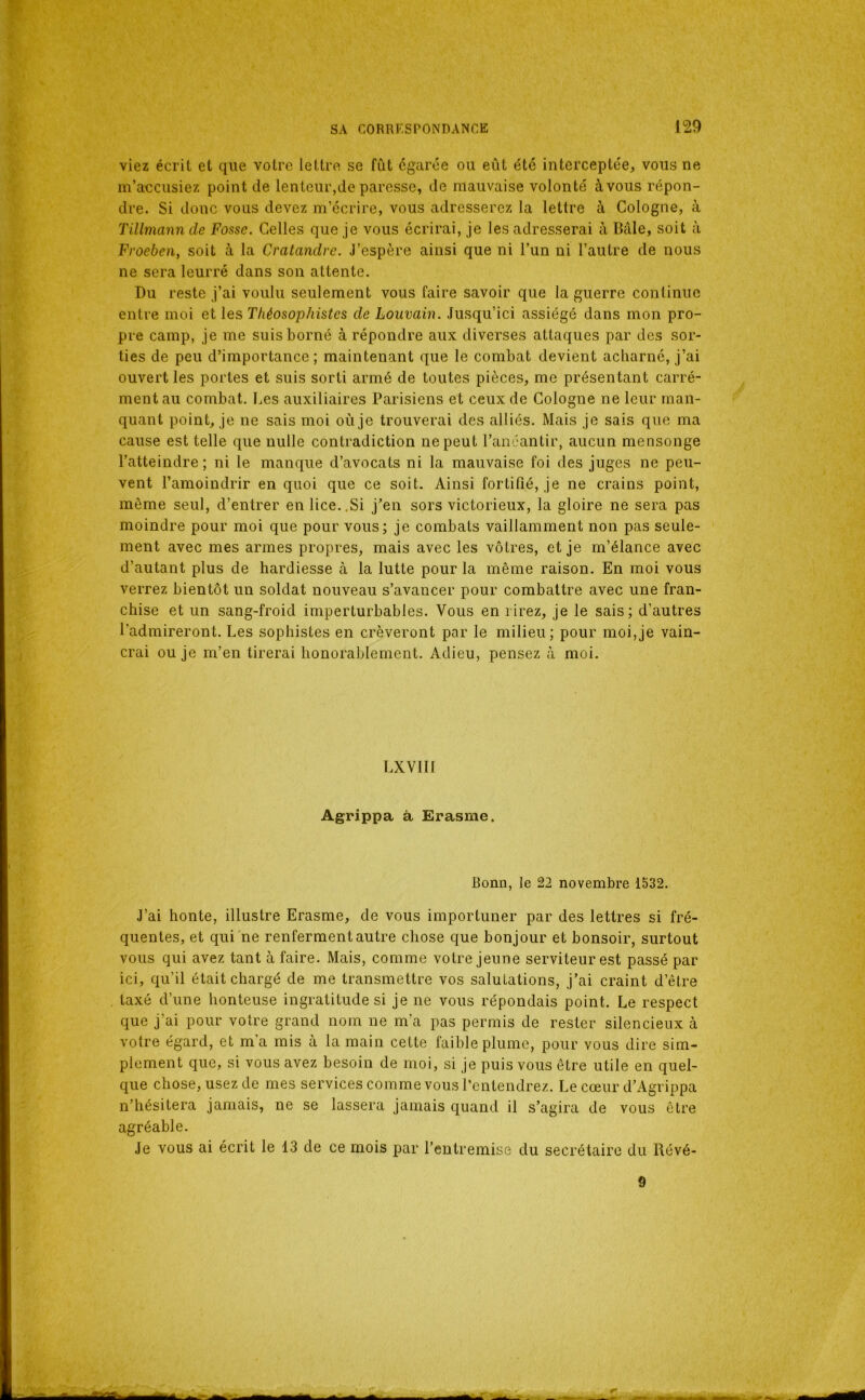 viez écrit et que votre lettre se fût égarée ou eût été interceptée, vous ne m’accusiez point de lenteur,de paresse, de mauvaise volonté àvous répon- dre. Si donc vous devez m’écrire, vous adresserez la lettre à Cologne, à Tillmann de Fosse. Celles que je vous écrirai, je les adresserai à Bâle, soit à Froeben, soit à la Cratandre. J’espère ainsi que ni l’un ni l’autre de nous ne sera leurré dans son attente. Du reste j’ai voulu seulement vous faire savoir que la guerre continue entre moi et les Théosophistes de Louvain. Jusqu’ici assiégé dans mon pro- pre camp, je me suis borné à répondre aux diverses attaques par des sor- ties de peu d’importance; maintenant que le combat devient acharné, j’ai ouvert les portes et suis sorti armé de toutes pièces, me présentant carré- ment au combat. Les auxiliaires Parisiens et ceux de Cologne ne leur man- quant point, je ne sais moi où je trouverai des alliés. Mais je sais que ma cause est telle que nulle contradiction ne peut l’anéantir, aucun mensonge l’atteindre; ni le manque d’avocats ni la mauvaise foi des juges ne peu- vent l’amoindrir en quoi que ce soit. Ainsi fortifié, je ne crains point, môme seul, d’entrer en lice..Si j’en sors victorieux, la gloire ne sera pas moindre pour moi que pour vous; je combats vaillamment non pas seule- ment avec mes armes propres, mais avec les vôtres, et je m’élance avec d’autant plus de hardiesse à la lutte pour la même raison. En moi vous verrez bientôt un soldat nouveau s’avancer pour combattre avec une fran- chise et un sang-froid imperturbables. Vous en rirez, je le sais; d’autres l’admireront. Les sophistes en crèveront par le milieu; pour moi,je vain- crai ou je m’en tirerai honorablement. Adieu, pensez à moi. LXVIII Agrippa à Erasme. Bonn, le 22 novembre 1532. J’ai honte, illustre Erasme, de vous importuner par des lettres si fré- quentes, et qui ne renferment autre chose que bonjour et bonsoir, surtout vous qui avez tant à faire. Mais, comme votre jeune serviteur est passé par ici, qu’il était chargé de me transmettre vos salutations, j’ai craint d’être taxé d’une honteuse ingratitude si je ne vous répondais point. Le respect que j’ai pour votre grand nom ne m’a pas permis de rester silencieux à votre égard, et m’a mis à la main cette faible plume, pour vous dire sim- plement que, si vous avez besoin de moi, si je puis vous être utile en quel- que chose, usez de mes services comme vous rentendrez. Le cœur d’Agrippa n’hésitera jamais, ne se lassera jamais quand il s’agira de vous être agréable. Je vous ai écrit le 13 de ce mois par l’entremise du secrétaire du Révé- 9