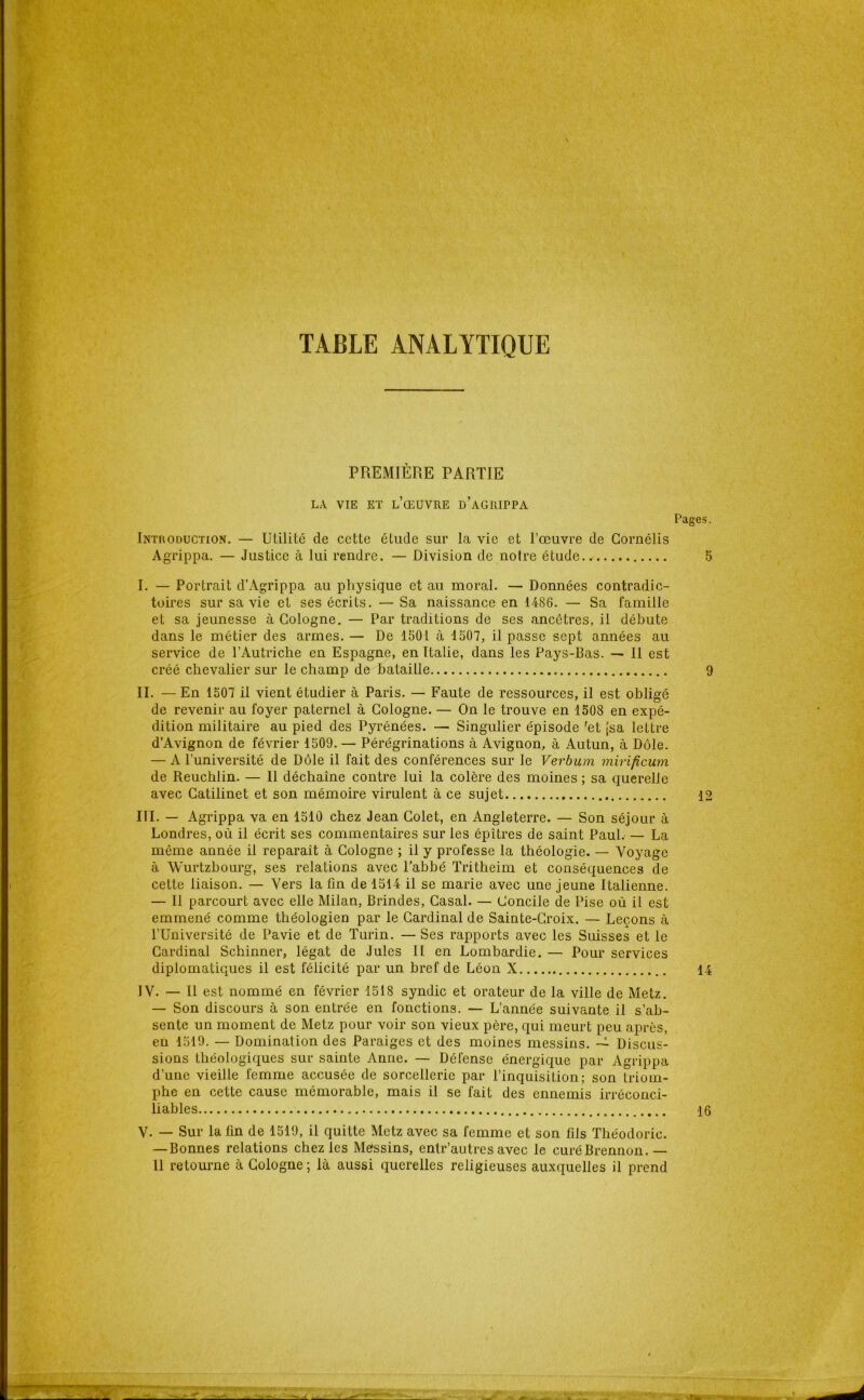 TABLE ANALYTIQUE PREMIÈRE PARTIE LA VIE ET l’œuvre d’aGRIPPA Introduction. — Utilité de cette étude sur la vie et l’œuvre de Gornélis Agrippa. — Justice à lui rendre. — Division de notre étude I. — Portrait d’Agrippa au physique et au moral. — Données contradic- toires sur sa vie et ses écrits. — Sa naissance en 1486. — Sa famille et sa jeunesse à Cologne. — Par traditions de ses ancêtres, il débute dans le métier des armes. — De 1501 à 1507, il passe sept années au service de l’Autriche en Espagne, en Italie, dans les Pays-Bas. — Il est créé chevalier sur le champ de bataille II. — En 1507 il vient étudier à Paris. — Faute de ressources, il est obligé de revenir au foyer paternel à Cologne. — On le trouve en 1508 en expé- dition militaire au pied des Pyrénées. — Singulier épisode ^et [sa lettre d’Avignon de février 1509. — Pérégrinations à Avignon, à Autun, à Dole. — A l’université de Dole il fait des conférences sur le Verbum mirificum de Reuchlin. — 11 déchaîne contre lui la colère des moines ; sa querelle avec Gatilinet et son mémoire virulent à ce sujet III. — Agrippa va en 1510 chez Jean Golet, en Angleterre. — Son séjour à Londres, où il écrit ses commentaires sur les épîtres de saint Paul.— La même année il reparaît à Cologne ; il y professe la théologie. — Voyage à YVurtzbourg, ses relations avec l’abbé Tritheim et conséquences de cette liaison. — Vers la ün de 1514 il se marie avec une jeune Italienne. — Il parcourt avec elle Milan, Brindes, Casai. — Concile de Pise où il est emmené comme théologien par le Cardinal de Sainte-Croix. — Leçons à l’Université de Pavie et de Turin. — Ses rapports avec les Suisses et le Cardinal Schinner, légat de Jules II en Lombardie, — Pour services diplomatiques il est félicité par un bref de Léon X IV. — Il est nommé en février 1518 syndic et orateur de la ville de Metz. — Son discours à son entrée en fonctions. — L’année suivante il s’ab- sente un moment de Metz pour voir son vieux père, qui meurt peu après, en 1519. — Domination des Paraiges et des moines messins. Discus- sions théologiques sur sainte Anne. — Défense énergique par Agrippa d’une vieille femme accusée de sorcellerie par l’inquisition; son triom- phe en cette cause mémorable, mais il se fait des ennemis irréconci- liables V. — Sur la fin de 1519, il quitte Metz avec sa femme et son fils Théodoric. — Bonnes relations chez les Messins, entr’autres avec le curéBrennon.—