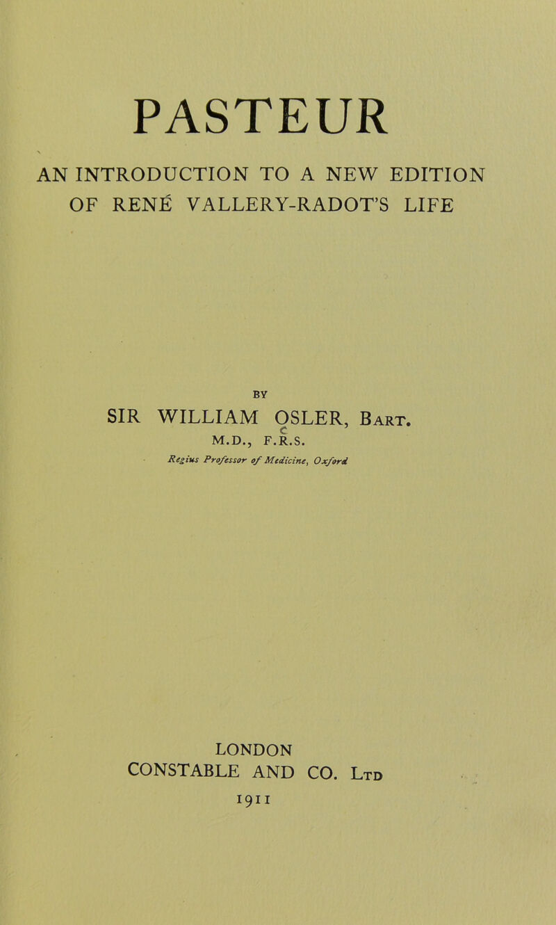 PASTEUR AN INTRODUCTION TO A NEW EDITION OF RENE VALLERY-RADOT’S LIFE BY SIR WILLIAM OSLER, Bart. M.D., F.R.S. Regius Professor of Medicine, Oxford LONDON CONSTABLE AND CO. Ltd