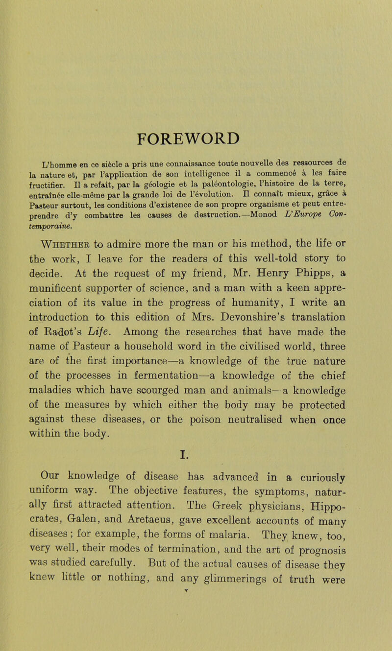 L’homme en ce sifecle a pris une connaissance toute nouvelle des ressources de la nature et, par l’application de son intelligence il a commence k les faire fructifier. II a refait, par la geologie et la paltkintologie, l’histoire de la terre, entrainde elle-meme par la grande loi de Involution. II connait mieux, grace 4 Pasteur surtout, les conditions d’existence de son propre organisme et peut entre- prendre d’y combattre les causes de destruction.—Monod L'Europe Con- temporaine. Whether to admire more the man or his method, the life or the work, I leave for the readers of this well-told story to decide. At the request of my friend, Mr. Henry Phipps, a munificent supporter of science, and a man with a keen appre- ciation of its value in the progress of humanity, I write an introduction to this edition of Mrs. Devonshire’s translation of Radot’s Life. Among the researches that have made the name of Pasteur a household word in the civilised world, three are of the first importance—a knowledge of the true nature of the processes in fermentation—a knowledge of the chief maladies which have scourged man and animals—a knowledge of the measures by which either the body may be protected against these diseases, or the poison neutralised when once within the body. I. Our knowledge of disease has advanced in a curiously uniform way. The objective features, the symptoms, natur- ally first attracted attention. The G-reek physicians, Hippo- crates, Galen, and Aretaeus, gave excellent accounts of many diseases; for example, the forms of malaria. They knew, too, very well, their modes of termination, and the art of prognosis was studied carefully. But of the actual causes of disease they knew little or nothing, and any glimmerings of truth were