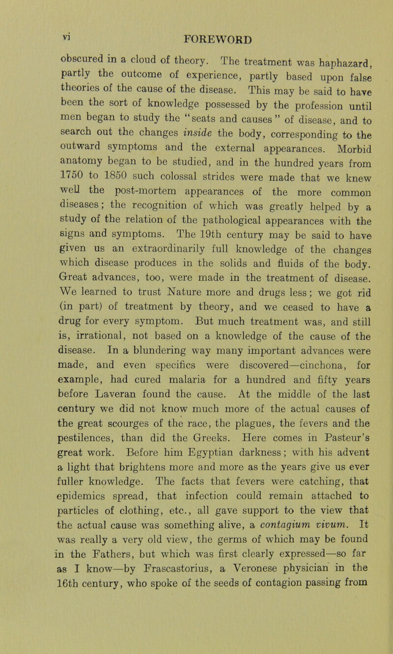 obscured in a cloud of theory. The treatment was haphazard, partly the outcome of experience, partly based upon false theories of the cause of the disease. This may be said to have been the sort of knowledge possessed by the profession until men began to study the “seats and causes” of disease, and to search out the changes inside the body, corresponding to the outward symptoms and the external appearances. Morbid anatomy began to be studied, and in the hundred years from 1750 to 1850 such colossal strides were made that we knew well the post-mortem appearances of the more common diseases; the recognition of which was greatly helped by a study of the relation of the pathological appearances with the signs and symptoms. The 19th century may be said to have given us an extraordinarily full knowledge of the changes which disease produces in the solids and fluids of the body. Great advances, too, were made in the treatment of disease. We learned to trust Nature more and drugs less; we got rid (in part) of treatment by theory, and we ceased to have a drug for every symptom. But much treatment was, and still is, irrational, not based on a knowledge of the cause of the disease. In a blundering way many important advances were made, and even specifics were discovered—cinchona, for example, had cured malaria for a hundred and fifty years before Laveran found the cause. At the middle of the last century we did not know much more of the actual causes of the great scourges of the race, the plagues, the fevers and the pestilences, than did the Greeks. Here comes in Pasteur’s great work. Before him Egyptian darkness; wfith his advent a light that brightens more and more as the years give us ever fuller knowledge. The facts that fevers were catching, that epidemics spread, that infection could remain attached to particles of clothing, etc., all gave support to the view that the actual cause was something alive, a contagium vivum. It was really a very old view, the germs of which may be found in the Fathers, but which was first clearly expressed—so far as I know—by Frascastorius, a Veronese physician in the 16th century, who spoke of the seeds of contagion passing from