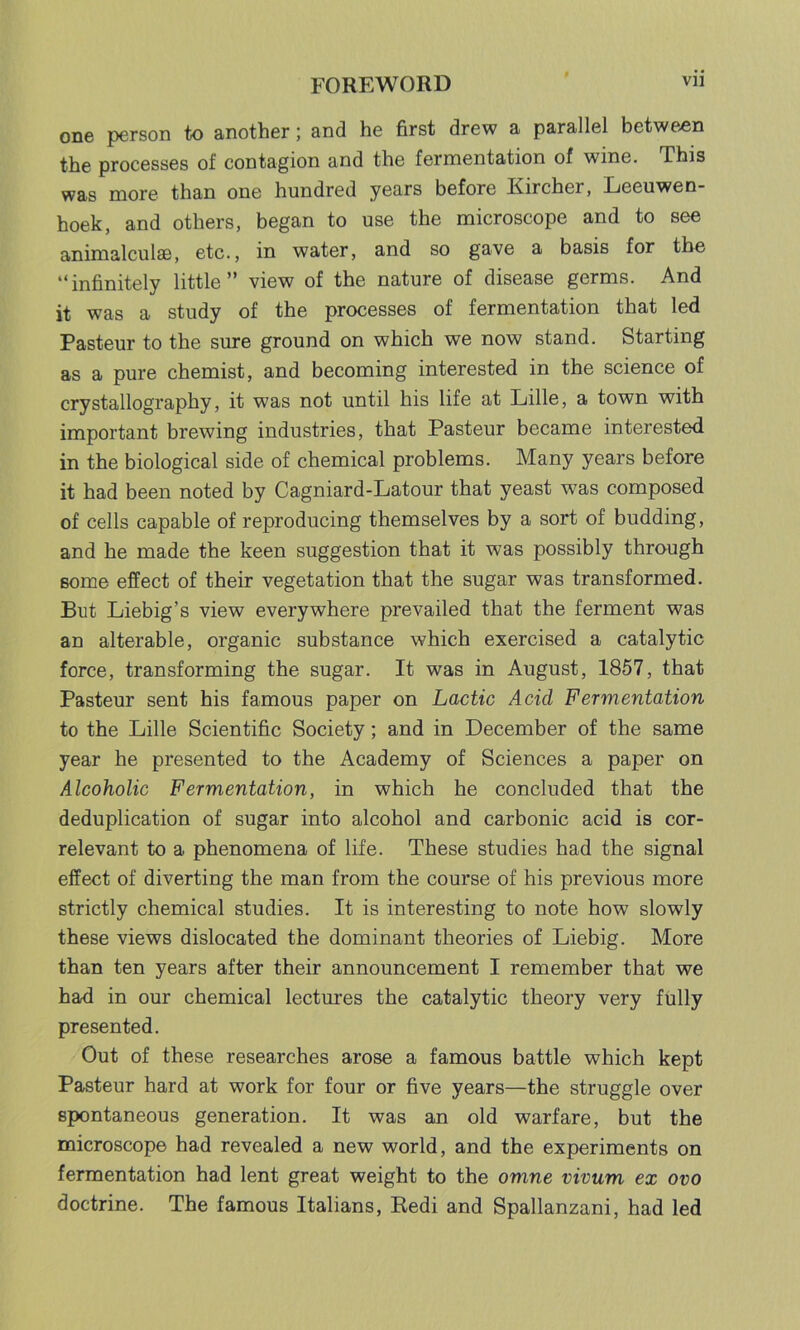 one person to another; and he first drew a parallel between the processes of contagion and the fermentation of wine. This was more than one hundred years before Kircher, Leeuwen- hoek, and others, began to use the microscope and to see animalcules, etc., in water, and so gave a basis for the “infinitely little” view of the nature of disease germs. And it was a study of the processes of fermentation that led Pasteur to the sure ground on which we now stand. Starting as a pure chemist, and becoming interested in the science of crystallography, it was not until his life at Lille, a town with important brewing industries, that Pasteur became interested in the biological side of chemical problems. Many years before it had been noted by Cagniard-Latour that yeast was composed of cells capable of reproducing themselves by a sort of budding, and he made the keen suggestion that it was possibly through some effect of their vegetation that the sugar was transformed. But Liebig’s view everywhere prevailed that the ferment was an alterable, organic substance which exercised a catalytic force, transforming the sugar. It was in August, 1857, that Pasteur sent his famous paper on Lactic Acid Fermentation to the Lille Scientific Society; and in December of the same year he presented to the Academy of Sciences a paper on Alcoholic Fermentation, in which he concluded that the deduplication of sugar into alcohol and carbonic acid is cor- relevant to a phenomena of life. These studies had the signal effect of diverting the man from the course of his previous more strictly chemical studies. It is interesting to note how slowly these views dislocated the dominant theories of Liebig. More than ten years after their announcement I remember that we had in our chemical lectures the catalytic theory very fully presented. Out of these researches arose a famous battle which kept Pasteur hard at work for four or five years—the struggle over spontaneous generation. It was an old warfare, but the microscope had revealed a new world, and the experiments on fermentation had lent great weight to the omne vivum ex ovo doctrine. The famous Italians, Redi and Spallanzani, had led