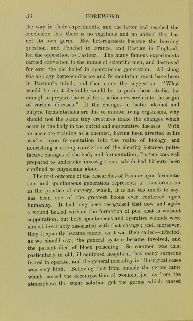 the way in their experiments, and the latter had reached the conclusion that there is no vegetable and no animal that has not its own germ. But heterogenesis became the burning question, and Pouchet in France, and Bastian in England, led the opposition to Pasteur. The many famous experiments carried conviction to the minds of scientific men, and destroyed for ever the old belief in spontaneous generation. All along the analogy between disease and fermentation must have been in Pasteur’s mind; and then came the suggestion: “What would be most desirable would be to push those studies far enough to prepare the road for a serious research into the origin of various diseases.” If the changes in lactic, alcohol and butyric fermentations are due to minute living organisms, why should not the same tiny creatures make the changes which occur in the body in the putrid and suppurative diseases. With an accurate training as a chemist, having been diverted in his studies upon fermentation into the realm of biology, and nourishing a strong conviction of the identity between putre- factive changes of the body and fermentation, Pasteur was well prepared to undertake investigations, which had hitherto been confined to physicians alone. The first outcome of the researches of Pasteur upon fermenta- tion and spontaneous generation represents a transformation in the practice of surgery, which, it is not too much to say, has been one of the greatest boons ever conferred upon humanity. It had long been recognised that now and again a wound healed without the formation of pus, that is without suppuration, but both spontaneous and operative wounds were almost invariably associated with that change; and, moreover, they frequently became putrid, as it was then called infected, as we should say; the general system became involved, and the patient died of blood poisoning. So common was this, particularly in old, ill-equipped hospitals, that many suigeons feared to operate, and the general mortality in all surgical cases was very high. Believing that from outside the germs came which caused the decomposition of wounds, just as from the atmosphere the sugar solution got the germs which caused