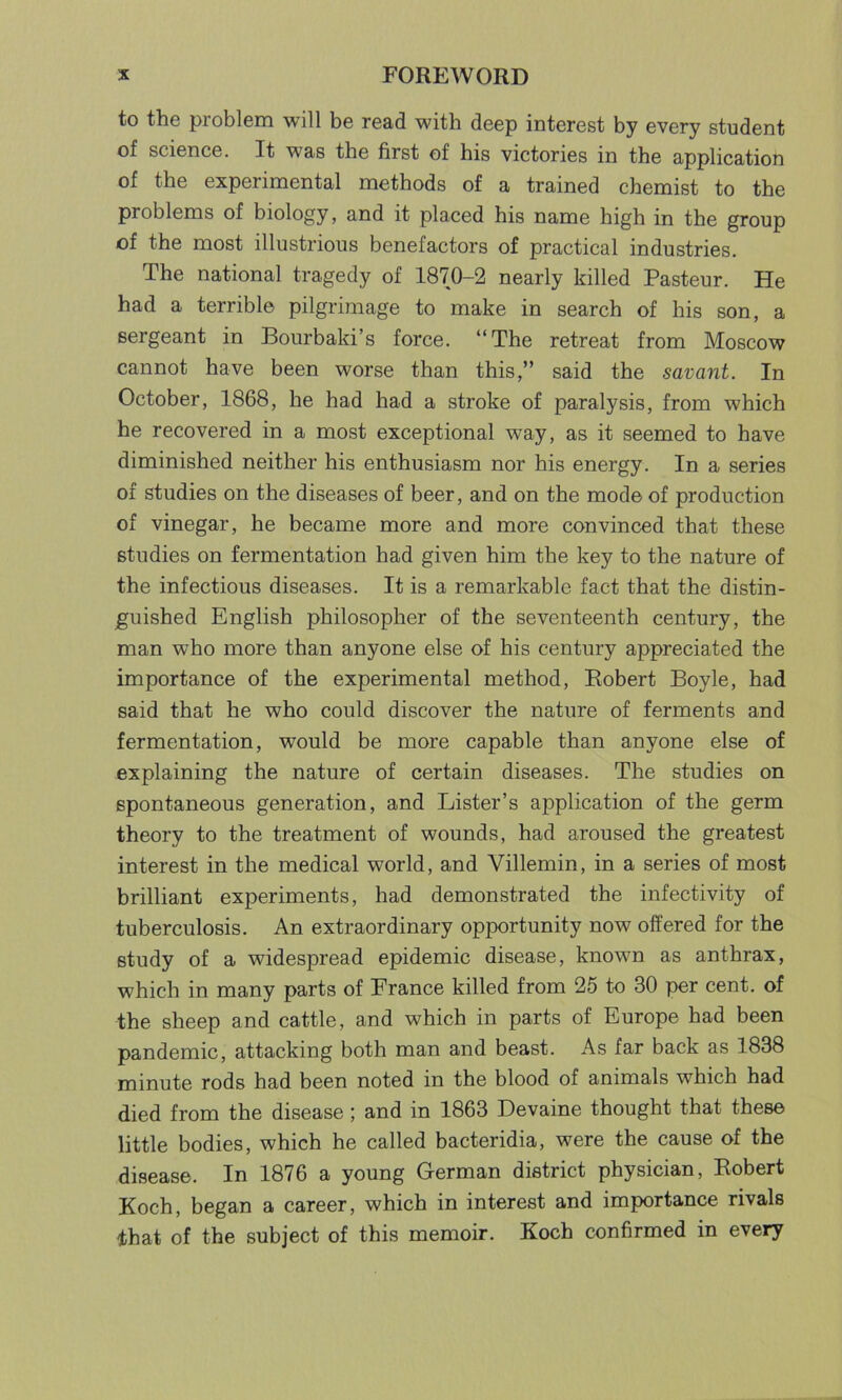 to the problem will be read with deep interest by every student of science. It was the first of his victories in the application of the experimental methods of a trained chemist to the problems of biology, and it placed his name high in the group of the most illustrious benefactors of practical industries. The national tragedy of 1870-2 nearly killed Pasteur. He had a terrible pilgrimage to make in search of his son, a sergeant in Bourbaki’s force. “The retreat from Moscow cannot have been worse than this,” said the savant. In October, 1868, he had had a stroke of paralysis, from which he recovered in a most exceptional way, as it seemed to have diminished neither his enthusiasm nor his energy. In a series of studies on the diseases of beer, and on the mode of production of vinegar, he became more and more convinced that these studies on fermentation had given him the key to the nature of the infectious diseases. It is a remarkable fact that the distin- guished English philosopher of the seventeenth century, the man who more than anyone else of his century appreciated the importance of the experimental method, Robert Boyle, had said that he who could discover the nature of ferments and fermentation, would be more capable than anyone else of explaining the nature of certain diseases. The studies on spontaneous generation, and Lister’s application of the germ theory to the treatment of wounds, had aroused the greatest interest in the medical world, and Villemin, in a series of most brilliant experiments, had demonstrated the infectivity of tuberculosis. An extraordinary opportunity now offered for the study of a widespread epidemic disease, known as anthrax, which in many parts of France killed from 25 to 30 per cent, of the sheep and cattle, and which in parts of Europe had been pandemic, attacking both man and beast. As far back as 1838 minute rods had been noted in the blood of animals which had died from the disease; and in 1863 Devaine thought that these little bodies, which he called bacteridia, were the cause of the disease. In 1876 a young German district physician, Robert Koch, began a career, which in interest and importance rivals that of the subject of this memoir. Koch confirmed in every