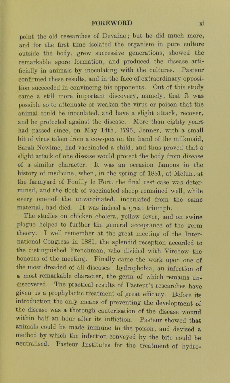 point tiie old researches of Devaine; but he did much more, and for the first time isolated the organism in pure culture outside the body, grew successive generations, showed the remarkable spore formation, and produced the disease arti- ficially in animals by inoculating with the cultures. Pasteur confirmed these results, and in the face of extraordinary opposi- tion succeeded in convincing his opponents. Out of this study came a still more important discovery, namely, that ft was possible so to attenuate or weaken the virus or poison that the animal could be inoculated, and have a slight attack, recover, and be protected against the disease. More than eighty years had passed since, on May 14th, 1796, Jenner, with a small bit of virus taken from a cow-pox on the hand of the milkmaid, Sarah Newlme, had vaccinated a child, and thus proved that a slight attack of one disease would protect the body from disease of a similar character. It was an occasion famous in the history of medicine, when, in the spring of 1881, at Melun, at the farmyard of Pouilly le Fort, the final test case was deter- mined, and the flock of vaccinated sheep remained well, while every one of the unvaccinated, inoculated from the same material, had died. It was indeed a great triumph. The studies on chicken cholera, yellow fever, and on swine plague helped to further the general acceptance of the germ theory. I well remember at the great meeting of the Inter- national Congress in 1881, the splendid reception accorded to the distinguished Frenchman, who divided with Virchow the honours of the meeting. Finally came the work upon one of the most dreaded of all diseases—hydrophobia, an infection of a most remarkable character, the germ of which remains un- discovered. The practical results of Pasteur’s researches have given us a prophylactic treatment of great efficacy. Before its introduction the only means of preventing the development of the disease was a thorough cauterisation of the disease wound within half an hour after its infliction. Pasteur showed that animals could be made immune to the poison, and devised a method by which the infection conveyed by the bite could be neutralised. Pasteur Institutes for the treatment of hydro-
