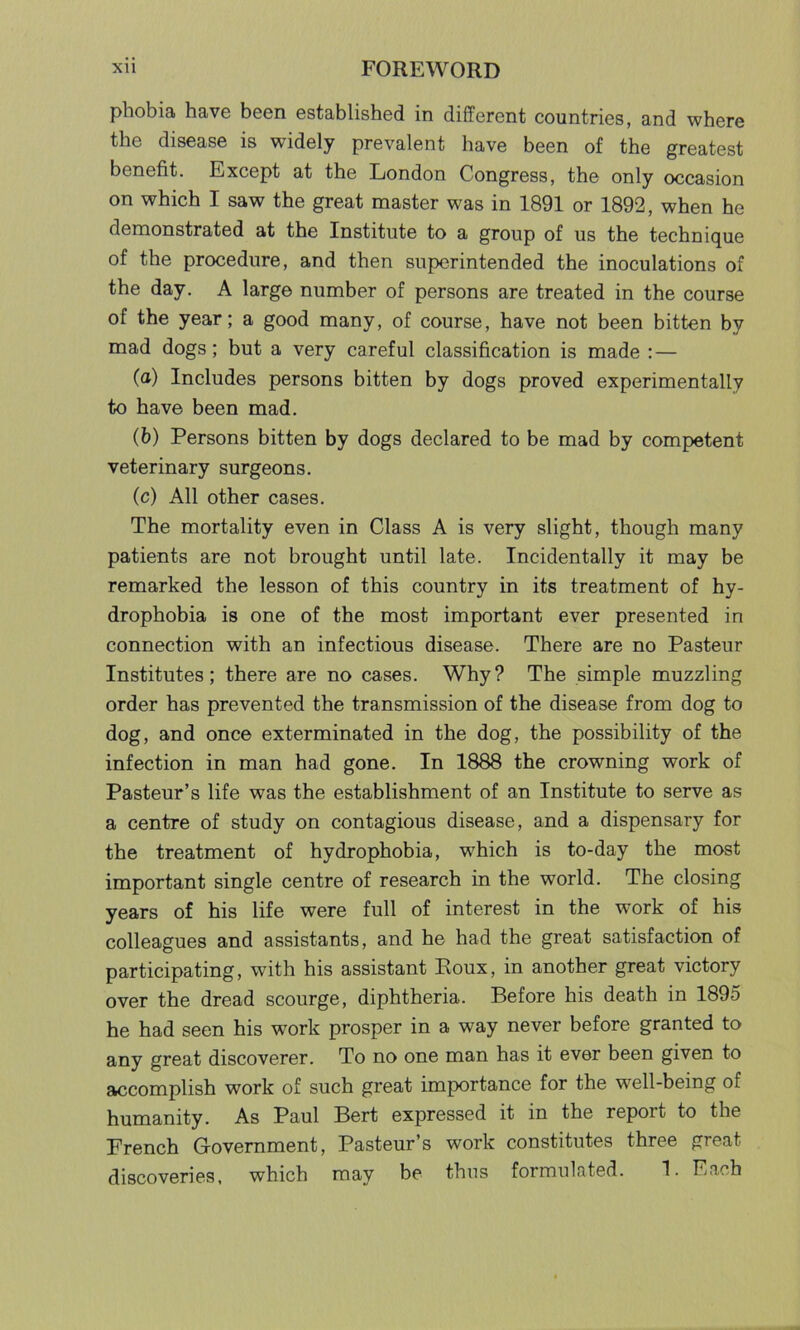 phobia have been established in different countries, and where the disease is widely prevalent have been of the greatest benefit. Except at the London Congress, the only occasion on which I saw the great master was in 1891 or 1892, when he demonstrated at the Institute to a group of us the technique of the procedure, and then superintended the inoculations of the day. A large number of persons are treated in the course of the year; a good many, of course, have not been bitten by mad dogs; but a very careful classification is made : — (a) Includes persons bitten by dogs proved experimentally to have been mad. (b) Persons bitten by dogs declared to be mad by competent veterinary surgeons. (c) All other cases. The mortality even in Class A is very slight, though many patients are not brought until late. Incidentally it may be remarked the lesson of this country in its treatment of hy- drophobia is one of the most important ever presented in connection with an infectious disease. There are no Pasteur Institutes; there are no cases. Why? The simple muzzling order has prevented the transmission of the disease from dog to dog, and once exterminated in the dog, the possibility of the infection in man had gone. In 1888 the crowning work of Pasteur’s life was the establishment of an Institute to serve as a centre of study on contagious disease, and a dispensary for the treatment of hydrophobia, which is to-day the most important single centre of research in the world. The closing years of his life were full of interest in the work of his colleagues and assistants, and he had the great satisfaction of participating, with his assistant Poux, in another great victory over the dread scourge, diphtheria. Before his death in 1895 he had seen his wrork prosper in a way never before granted to any great discoverer. To no one man has it ever been given to accomplish work of such great importance for the well-being of humanity. As Paul Bert expressed it in the report to the French Government, Pasteur’s work constitutes three great discoveries, which may be thus formulated. 1. Each