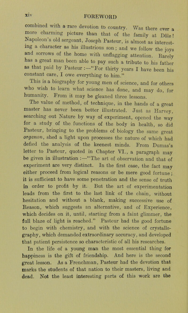 combined with a rare devotion to country. Was there ever a more charming picture than that of the family at Dole f Napoleon’s old sergeant, Joseph Pasteur, is almost as interest- ing a character as his illustrious son; and we follow the joys and sorrows of the home with unflagging attention. Rarely has a great man been able to pay such a tribute to his father as that paid by Pasteur “For thirty years I have been his constant care, I owe everything to him.” This is a biography for young men of science, and for others who wish to learn what science has done, and may do, for humanity. From it may be gleaned three lessons. The value of method, of technique, in the hands of a great master has never been better illustrated. Just as Harvey, searching out Nature by way of experiment, opened the way for a study of the functions of the body in health, so did Pasteur, bringing to the problems of biology the same great organon, shed a light upon processes the nature of which had defied the analysis of the keenest minds. From Dumas’s letter to Pasteur, quoted in Chapter VI., a paragraph may be given in illustration “The art of observation and that of experiment are very distinct. In the first case, the fact may either proceed from logical reasons or be mere good fortune; it is sufficient to have some penetration and the sense of truth in order to profit by it. But the art of experimentation leads from the first to the last link of the chain, without hesitation and without a blank, making successive use of Reason, which suggests an alternative, and of Experience, which decides on it, until, starting from a faint glimmer, the full blaze of light is reached.” Pasteur had the good fortune to begin with chemistry, and with the science of crystallo- graphy, which demanded extraordinary accuracy, and developed that patient persistence so characteristic of all his researches. In the life of a young man the most essential thing for happiness is the gift of friendship. And here is the second great lesson. As a Frenchman, Pasteur had the devotion that marks the students of that nation to their masters, living and dead. Not the least interesting parts of this work are the