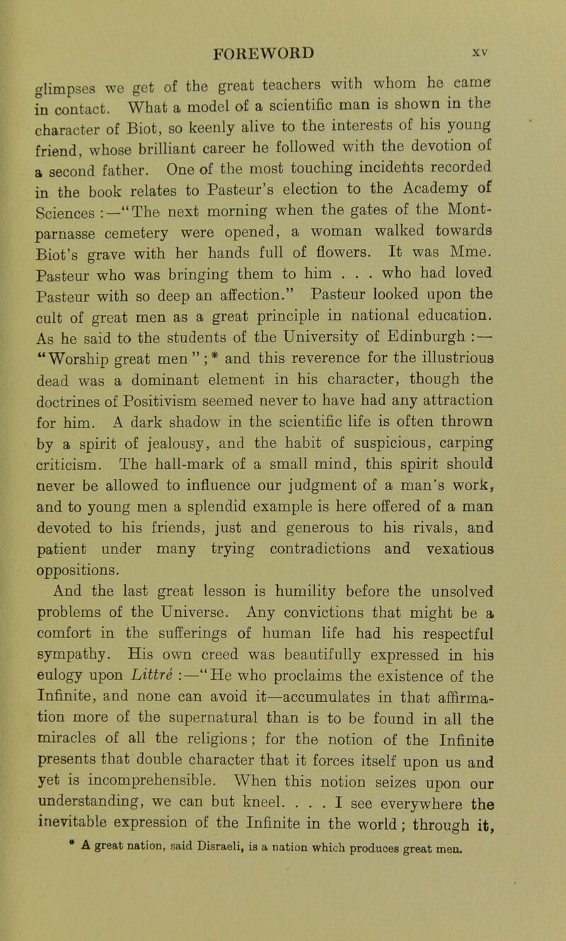 glimpses we get of the great teachers with whom he came hi contact. What a model of a scientific man is shown in the character of Biot, so keenly alive to the interests of his young friend, whose brilliant career he followed with the devotion of a second father. One of the most touching incidefits recorded in the book relates to Pasteur’s election to the Academy of Sciences “The next morning when the gates of the Mont- parnasse cemetery were opened, a woman walked towards Biot’s grave with her hands full of flowers. It was Mme. Pasteur who was bringing them to him . . . who had loved Pasteur with so deep an affection.” Pasteur looked upon the cult of great men as a great principle in national education. As he said to the students of the University of Edinburgh : — “Worship great men ” ;* and this reverence for the illustrious dead was a dominant element in his character, though the doctrines of Positivism seemed never to have had any attraction for him. A dark shadow in the scientific life is often thrown by a spirit of jealousy, and the habit of suspicious, carping criticism. The hall-mark of a small mind, this spirit should never be allowed to influence our judgment of a man’s work, and to young men a splendid example is here offered of a man devoted to his friends, just and generous to his rivals, and patient under many trying contradictions and vexatious oppositions. And the last great lesson is humility before the unsolved problems of the Universe. Any convictions that might be a comfort in the sufferings of human life had his respectful sympathy. His own creed was beautifully expressed in his eulogy upon Littre :—“He who proclaims the existence of the Infinite, and none can avoid it—accumulates in that affirma- tion more of the supernatural than is to be found in all the miracles of all the religions; for the notion of the Infinite presents that double character that it forces itself upon us and yet is incomprehensible. When this notion seizes upon our understanding, we can but kneel. ... I see everywhere the inevitable expression of the Infinite in the world; through it, A great nation, said Disraeli, is a nation which produces great men.