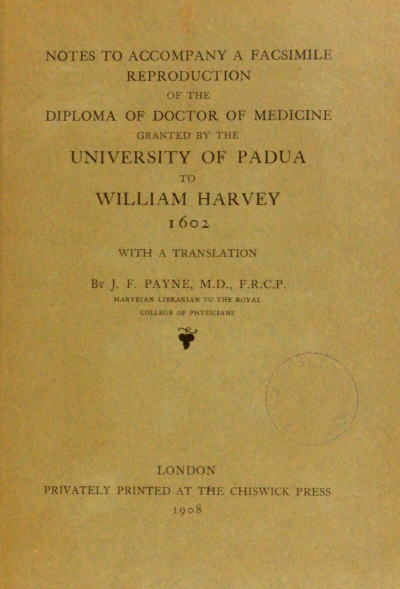 NOTES TO ACCOMPANY A FACSIMILE REPRODUCTION OF THE DIPLOMA OF DOCTOR OF MEDICINE GRANTED BY THE UNIVERSITY OF PADUA TO WILLIAM HARVEY i 602 WITH A TRANSLATION By J. F. PAYNE, M.D., F.R.C.P. HARVEIAN LIBRARIAN TO THE ROYAL COLLEGE OF PHYSICIANS ¥ LONDON PRIVATELY PRINTED AT THE CHISWICK PRESS 1908