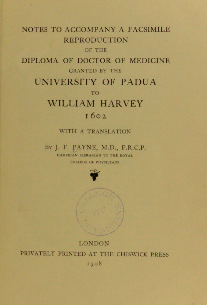 NOTES TO ACCOMPANY A FACSIMILE REPRODUCTION OF THE DIPLOMA OF DOCTOR OF MEDICINE GRANTED BY THE UNIVERSITY OF PADUA TO WILLIAM HARVEY i 602 WITH A TRANSLATION Bv J. F. fAYNE, M.D., F.R.C.P. HARVEI AN LIBRARIAN TO THE ROYAL COLLEGE OF PHYSICIANS ¥ LONDON PRIVATELY PRINTED AT THE CHISWICK PRESS 1908