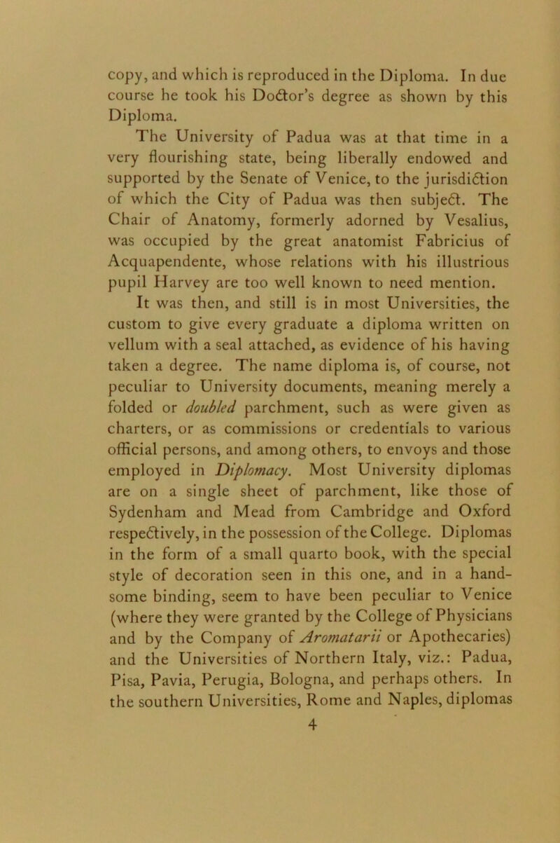 copy, and which is reproduced in the Diploma. In due course he took his Doctor’s degree as shown by this Diploma. The University of Padua was at that time in a very flourishing state, being liberally endowed and supported by the Senate of Venice, to the jurisdiction of which the City of Padua was then subjeCt. The Chair of Anatomy, formerly adorned by Vesalius, was occupied by the great anatomist Fabricius of Acquapendente, whose relations with his illustrious pupil Harvey are too well known to need mention. It was then, and still is in most Universities, the custom to give every graduate a diploma written on vellum with a seal attached, as evidence of his having taken a degree. The name diploma is, of course, not peculiar to University documents, meaning merely a folded or doubled parchment, such as were given as charters, or as commissions or credentials to various official persons, and among others, to envoys and those employed in Diplomacy. Most University diplomas are on a single sheet of parchment, like those of Sydenham and Mead from Cambridge and Oxford respectively, in the possession of the College. Diplomas in the form of a small quarto book, with the special style of decoration seen in this one, and in a hand- some binding, seem to have been peculiar to Venice (where they were granted by the College of Physicians and by the Company of Aromatarii or Apothecaries) and the Universities of Northern Italy, viz.: Padua, Pisa, Pavia, Perugia, Bologna, and perhaps others. In the southern Universities, Rome and Naples, diplomas