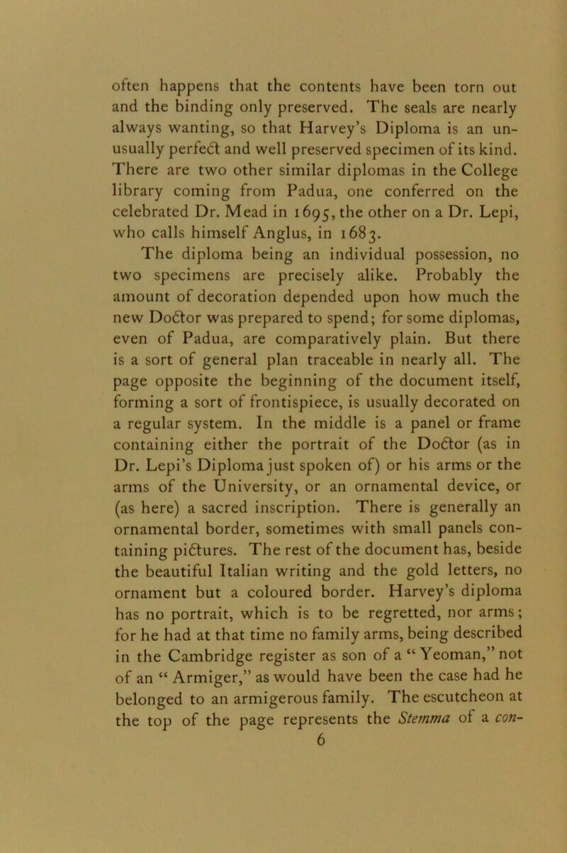 often happens that the contents have been torn out and the binding only preserved. The seals are nearly always wanting, so that Harvey’s Diploma is an un- usually perfedt and well preserved specimen of its kind. There are two other similar diplomas in the College library coming from Padua, one conferred on the celebrated Dr. Mead in 1695, the other on a Dr. Lepi, who calls himself Anglus, in 1683. The diploma being an individual possession, no two specimens are precisely alike. Probably the amount of decoration depended upon how much the new Dodlor was prepared to spend; for some diplomas, even of Padua, are comparatively plain. But there is a sort of general plan traceable in nearly all. The page opposite the beginning of the document itself, forming a sort of frontispiece, is usually decorated on a regular system. In the middle is a panel or frame containing either the portrait of the Dodtor (as in Dr. Lepi’s Diploma just spoken of) or his arms or the arms of the University, or an ornamental device, or (as here) a sacred inscription. There is generally an ornamental border, sometimes with small panels con- taining pidtures. The rest of the document has, beside the beautiful Italian writing and the gold letters, no ornament but a coloured border. Harvey’s diploma has no portrait, which is to be regretted, nor arms; for he had at that time no family arms, being described in the Cambridge register as son of a “Yeoman,” not of an “ Armiger,” as would have been the case had he belonged to an armigerous family. The escutcheon at the top of the page represents the Stemma of a con-