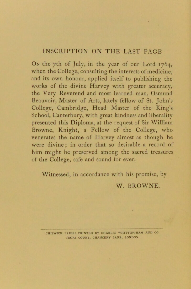 INSCRIPTION ON THE LAST PAGE On the 7th of July, in the year of our Lord 1764, when the College, consulting the interests of medicine, and its own honour, applied itself to publishing the works of the divine Harvey with greater accuracy, the Very Reverend and most learned man, Osmund Beauvoir, Master of Arts, lately fellow of St. John’s College, Cambridge, Head Master of the King’s School, Canterbury, with great kindness and liberality presented this Diploma, at the request of Sir William Browne, Knight, a Fellow of the College, who venerates the name of Harvey almost as though he were divine; in order that so desirable a record of him might be preserved among the sacred treasures of the College, safe and sound for ever. Witnessed, in accordance with his promise, by W. BROWNE. CHISWICK PRESS: PRINTED BY CHARLES WHITTINGHAM AND CO. TOOKS COURT, CHANCERY LANK, LONDON.