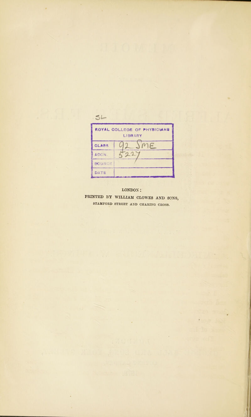 ROYAL COLLEGE OF PHYSICIANS LIBRARY CLASS QX-XWE. | AGON. SOURCE f ; DATE LONDON: PRINTED BY WILLIAM CLOWES AND SONS, STAMFORD STREET AND CHARING CROSS.