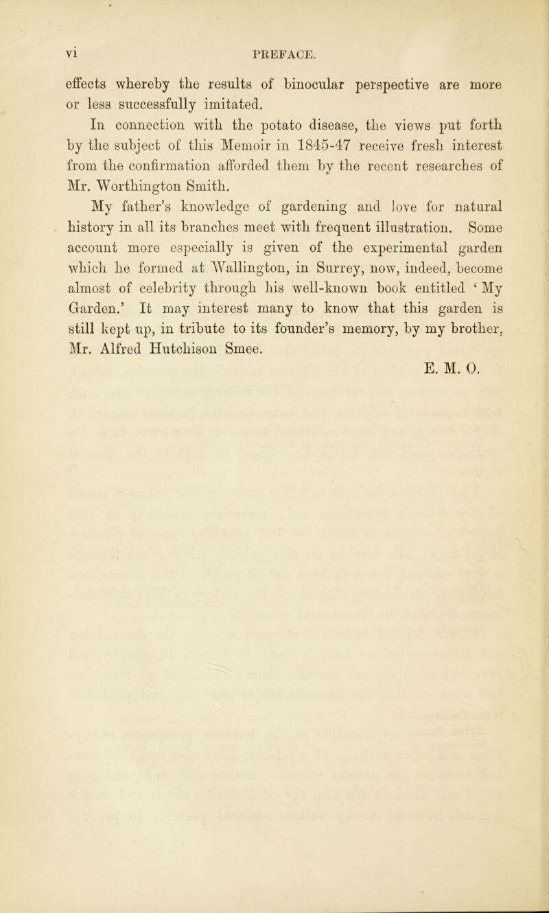 effects whereby the results of binocular perspective are more or less successfully imitated. In connection with the potato disease, the views put forth by the subject of this Memoir in 1845-47 receive fresh interest from the confirmation afforded them by the recent researches of Mr. Worthington Smith. My father’s knowledge of gardening and love for natural history in all its branches meet with frequent illustration. Some account more especially is given of the experimental garden which he formed at Wallington, in Surrey, now, indeed, become almost of celebrity through his well-known book entitled ‘ My Garden.’ It may interest many to know that this garden is still kept up, in tribute to its founder’s memory, by my brother, Mr. Alfred Hutchison Smee. E. M. 0.