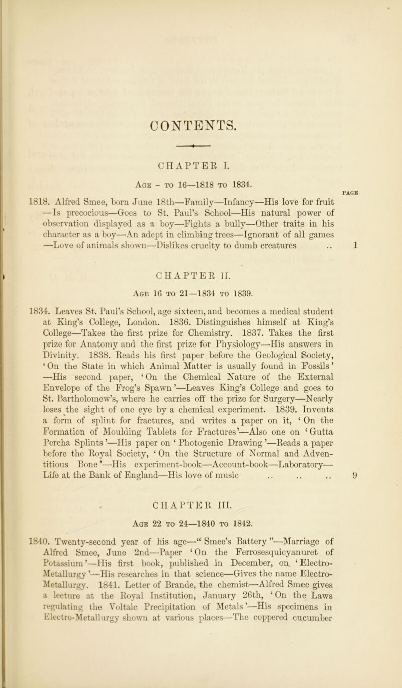 CONTENTS. CHAPTER I. Age - to 16—1818 to 1834. PAGE 1818. Alfred Smee, born June 18tli—Family—Infancy—His love for fruit —Is precocious—Goes to St. Paul’s School—His natural power of observation displayed as a boy—Fights a bully—Other traits in his character as a boy—An adept in climbing trees—Ignorant of all games —Love of animals shown—Dislikes cruelty to dumb creatures .. 1 CHAPTER II. Age 16 to 21—1834 to 1839. 1834. Leaves St. Paul’s School, age sixteen, and becomes a medical student at King’s College, London. 1836. Distinguishes himself at King’s College—Takes the first prize for Chemistry. 1837. Takes the first prize for Anatomy and the first prize for Physiology—His answers in Divinity. 1838. Reads his first paper before the Geological Society, ‘ On the State in which Animal Matter is usually found in Fossils ’ —His second paper, ‘ On the Chemical Nature of the External Envelope of the Frog’s Spawn ’—Leaves King’s College and goes to St. Bartholomew’s, where he carries off the prize for Surgery—Nearly loses the sight of one eye by a chemical experiment. 1839. Invents a form of splint for fractures, and writes a paper on it, ‘ On the Formation of Moulding Tablets for Fractures’—Also one on ‘Gutta Percha Splints ’—His paper on ‘ Photogenic Drawing ’—Reads a paper before the Royal Society, ‘ On the Structure of Normal and Adven- titious Bone ’—His experiment-book—Account-book—Laboratory— Life at the Bank of England—His love of music .. .. .. 9 CHAPTER III. Age 22 to 24—1840 to 1842. 1840. Twenty-second year of his age—“ Smee’s Battery ”—Marriage of Alfred Smee, June 2nd—Paper ‘On the Ferrosesquicyanuret of Potassium ’—His first book, published in December, on. ‘ Electro- Metallurgy ’—His researches in that science—Gives the name Electro- Metallurgy. 1841. Letter of Brande, the chemist—Alfred Smee gives a lecture at the Royal Institution, January 26th, ‘ On the Laws regulating the Voltaic Precipitation of Metals’—His specimens in Electro-Metallurgy shown at various places—The coppered cucumber